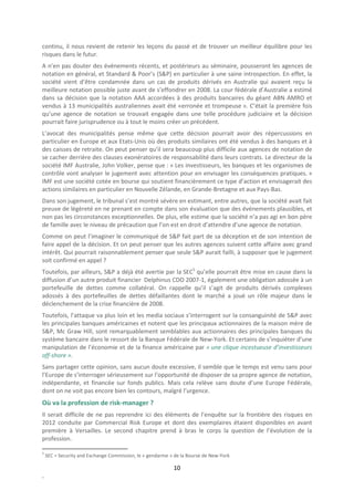 continu, il nous revient de retenir les leçons du passé et de trouver un meilleur équilibre pour les
risques dans le futur.
A n’en pas douter des événements récents, et postérieurs au séminaire, pousseront les agences de
notation en général, et Standard & Poor’s (S&P) en particulier à une saine introspection. En effet, la
société vient d’être condamnée dans un cas de produits dérivés en Australie qui avaient reçu la
meilleure notation possible juste avant de s’effondrer en 2008. La cour fédérale d’Australie a estimé
dans sa décision que la notation AAA accordées à des produits bancaires du géant ABN AMRO et
vendus à 13 municipalités australiennes avait été «erronée et trompeuse ». C’était la première fois
qu’une agence de notation se trouvait engagée dans une telle procédure judiciaire et la décision
pourrait faire jurisprudence ou à tout le moins créer un précédent.
L’avocat des municipalités pense même que cette décision pourrait avoir des répercussions en
particulier en Europe et aux Etats-Unis où des produits similaires ont été vendus à des banques et à
des caisses de retraite. On peut penser qu’il sera beaucoup plus difficile aux agences de notation de
se cacher derrière des clauses exonératoires de responsabilité dans leurs contrats. Le directeur de la
société IMF Australie, John Volker, pense que : « Les investisseurs, les banques et les organismes de
contrôle vont analyser le jugement avec attention pour en envisager les conséquences pratiques. »
IMF est une société cotée en bourse qui soutient financièrement ce type d’action et envisagerait des
actions similaires en particulier en Nouvelle Zélande, en Grande-Bretagne et aux Pays-Bas.
Dans son jugement, le tribunal s’est montré sévère en estimant, entre autres, que la société avait fait
preuve de légèreté en ne prenant en compte dans son évaluation que des événements plausibles, et
non pas les circonstances exceptionnelles. De plus, elle estime que la société n’a pas agi en bon père
de famille avec le niveau de précaution que l’on est en droit d’attendre d’une agence de notation.
Comme on peut l’imaginer le communiqué de S&P fait part de sa déception et de son intention de
faire appel de la décision. Et on peut penser que les autres agences suivent cette affaire avec grand
intérêt. Qui pourrait raisonnablement penser que seule S&P aurait failli, à supposer que le jugement
soit confirmé en appel ?
Toutefois, par ailleurs, S&P a déjà été avertie par la SEC5 qu’elle pourrait être mise en cause dans la
diffusion d’un autre produit financier Delphinus CDO 2007-1, également une obligation adossée à un
portefeuille de dettes comme collatéral. On rappelle qu’il s’agit de produits dérivés complexes
adossés à des portefeuilles de dettes défaillantes dont le marché a joué un rôle majeur dans le
déclenchement de la crise financière de 2008.
Toutefois, l’attaque va plus loin et les media sociaux s’interrogent sur la consanguinité de S&P avec
les principales banques américaines et notent que les principaux actionnaires de la maison mère de
S&P, Mc Graw Hill, sont remarquablement semblables aux actionnaires des principales banques du
système bancaire dans le ressort de la Banque Fédérale de New-York. Et certains de s’inquiéter d’une
manipulation de l’économie et de la finance américaine par « une clique incestueuse d’investisseurs
off-shore ».
Sans partager cette opinion, sans aucun doute excessive, il semble que le temps est venu sans pour
l’Europe de s’interroger sérieusement sur l’opportunité de disposer de sa propre agence de notation,
indépendante, et financée sur fonds publics. Mais cela relève sans doute d’une Europe Fédérale,
dont on ne voit pas encore bien les contours, malgré l’urgence.
Où va la profession de risk-manager ?
Il serait difficile de ne pas reprendre ici des éléments de l’enquête sur la frontière des risques en
2012 conduite par Commercial Risk Europe et dont des exemplaires étaient disponibles en avant
première à Versailles. Le second chapitre prend à bras le corps la question de l’évolution de la
profession.

5
    SEC = Security and Exchange Commission, le « gendarme » de la Bourse de New-York

                                                           10
.
 