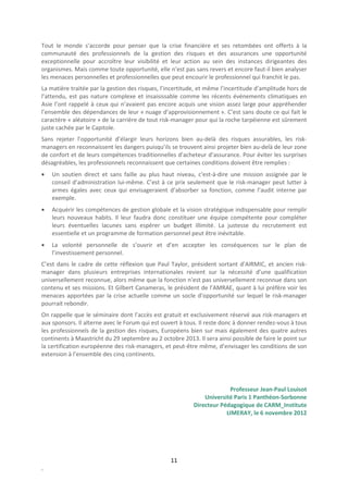 Tout le monde s’accorde pour penser que la crise financière et ses retombées ont offerts à la
communauté des professionnels de la gestion des risques et des assurances une opportunité
exceptionnelle pour accroître leur visibilité et leur action au sein des instances dirigeantes des
organismes. Mais comme toute opportunité, elle n’est pas sans revers et encore faut-il bien analyser
les menaces personnelles et professionnelles que peut encourir le professionnel qui franchit le pas.
La matière traitée par la gestion des risques, l’incertitude, et même l’incertitude d’amplitude hors de
l’attendu, est pas nature complexe et insaisissable comme les récents événements climatiques en
Asie l’ont rappelé à ceux qui n’avaient pas encore acquis une vision assez large pour appréhender
l’ensemble des dépendances de leur « nuage d’approvisionnement ». C’est sans doute ce qui fait le
caractère « aléatoire » de la carrière de tout risk-manager pour qui la roche tarpéienne est sûrement
juste cachée par le Capitole.
Sans rejeter l’opportunité d’élargir leurs horizons bien au-delà des risques assurables, les risk-
managers en reconnaissent les dangers puisqu’ils se trouvent ainsi projeter bien au-delà de leur zone
de confort et de leurs compétences traditionnelles d’acheteur d’assurance. Pour éviter les surprises
désagréables, les professionnels reconnaissent que certaines conditions doivent être remplies :
•   Un soutien direct et sans faille au plus haut niveau, c'est-à-dire une mission assignée par le
    conseil d’administration lui-même. C’est à ce prix seulement que le risk-manager peut lutter à
    armes égales avec ceux qui envisageraient d’absorber sa fonction, comme l’audit interne par
    exemple.
•   Acquérir les compétences de gestion globale et la vision stratégique indispensable pour remplir
    leurs nouveaux habits. Il leur faudra donc constituer une équipe compétente pour compléter
    leurs éventuelles lacunes sans espérer un budget illimité. La justesse du recrutement est
    essentielle et un programme de formation personnel peut être inévitable.
•   La volonté personnelle de s’ouvrir et d’en accepter les conséquences sur le plan de
    l’investissement personnel.
C’est dans le cadre de cette réflexion que Paul Taylor, président sortant d’AIRMIC, et ancien risk-
manager dans plusieurs entreprises internationales revient sur la nécessité d’une qualification
universellement reconnue, alors même que la fonction n’est pas universellement reconnue dans son
contenu et ses missions. Et Gilbert Canameras, le président de l’AMRAE, quant à lui préfère voir les
menaces apportées par la crise actuelle comme un socle d’opportunité sur lequel le risk-manager
pourrait rebondir.
On rappelle que le séminaire dont l’accès est gratuit et exclusivement réservé aux risk-managers et
aux sponsors. Il alterne avec le Forum qui est ouvert à tous. Il reste donc à donner rendez-vous à tous
les professionnels de la gestion des risques, Européens bien sur mais également des quatre autres
continents à Maastricht du 29 septembre au 2 octobre 2013. Il sera ainsi possible de faire le point sur
la certification européenne des risk-managers, et peut-être même, d’envisager les conditions de son
extension à l’ensemble des cinq continents.




                                                                        Professeur Jean-Paul Louisot
                                                               Université Paris 1 Panthéon-Sorbonne
                                                           Directeur Pédagogique de CARM_Institute
                                                                       LIMERAY, le 6 novembre 2012




                                                  11
.
 