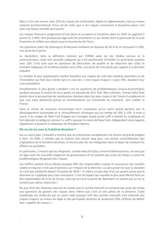 Mais si l’on voit encore avec 37% les risques de conformités, légale et réglementaire, tant au niveau
national qu’international, force est de noter que si ces risques conservent la deuxième place c’est
avec une baisse sensible de 8 points.
Les risques financiers progressent d’une place et occupent la troisième place en 2012 en gagnant 5
points et, à 36%, font presque jeu égal avec les précédents ce qui illustre bien la poursuite de la crise
financière et reflète sans doute aussi la tourmente de l’Euro.
Les questions volets de planning et d’exécution tombent en dessous de 30 % et se retrouvent à 29%,
une perte de 4 points.
La réputation, dans la définition retenue par FERMA axée sur les médias sociaux et la
communication, était une nouvelle catégorie qui s’est positionnée d’emblée en quatrième position
avec 33%. C’est ainsi que les questions de fabrication, de qualité et de réduction des coûts se
trouvent reléguées en huitième position avec 24%, une perte de huit points par rapport à la dernière
enquête.
La montée la plus spectaculaire revient toutefois aux risques de coût des matières premières et de
l’immobilier qui font leur entrée dans le club des « cinq risques majeurs » avec 29%, doublant leur
score précédent.
Parallèlement, le plus grand « perdant » est las questions de problématiques sociaux-économiques
perdant presque la moitié de leurs points en passant de 30 à 16%. Bien entendu, l’année 2010 était
placée dans la perspective de nombreuses élections dans les pays majeurs de l’Union Européenne et
que cela avait déclenché grèves et manifestations sur l’ensemble du continent, sans oublier la
France.
Dans le climat de marasme économique est-il surprenant qu’un autre grand perdant soir le
développement soutenable et le réchauffement climatique qui est tombé de 20% à 12%. Il reste à
savoir si les images de New-York frappée par l’ouragan Sandy aurait suffi à réveillé les sceptiques et
fait rebondir la catégorie comme il a suffi à pousser le maire de New-York, indépendant mais naguère
républicain, à soutenir la réélection du Président Obama.
Où en est-on avec la huitième directive ?
Sur un autre plan, l’enquête a montré que les entreprises européennes ont encore de grands progrès
à faire. En effet, il semble que le chemin soit encore long pour une bonne compréhension des
implications de la huitième directive, et encore plus de son intégration dans la façon de conduire les
affaires au quotidien.
En particulier, il ressort que les dirigeants, comité exécutif et/ou conseil d’administration, ne sont pas
en ligne avec les nouvelles exigences de gouvernance et ne passent pas assez de temps à suivre les
problématiques de gestion des risques.
Les chiffres parlent d’eux-mêmes puisque 44% des responsables risques et assurances des sociétés
cotées en bourse n’ont pas d’opinions sur l’impact de la directive. Le plus grave est que la situation
ne s’est pas améliorée depuis l’enquête de 2010 ! Et même un peu plus d’un sur quatre pense que la
directive ne s’applique pas à leur entreprise. C’est cet aspect qui inquiète le plus Jean-Michel Paris un
des responsables de Ernst & Young : ceux qui ont pris la peine de répondent ne savent pas ou ne se
sentent pas même concernés !
De plus 45% des réponses exprime la crainte que le comité exécutif ne consacre pas assez de temps
aux questions de gestion des risques alors même que c’est un des piliers de la directive. Cette
inquiétude est renforcée par un autre volet puisque 52% des comités exécutifs sont informés des
risques majeurs au niveau du siège et des principales divisions et seulement 39% s’efforce de définir
leur « appétit de risques ».



                                                    5
.
 