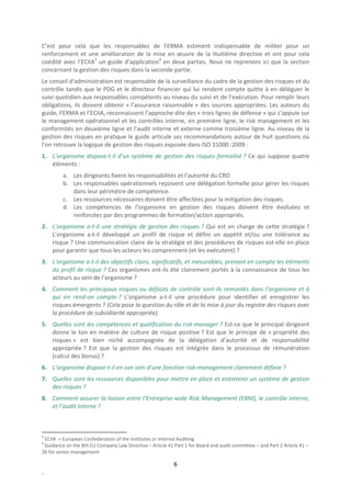 C’est pour cela que les responsables de FERMA estiment indispensable de militer pour un
renforcement et une amélioration de la mise en œuvre de la Huitième directive et ont pour cela
coédité avec l’ECIIA3 un guide d’application4 en deux parties. Nous ne reprenons ici que la section
concernant la gestion des risques dans la seconde partie.
Le conseil d’administration est responsable de la surveillance du cadre de la gestion des risques et du
contrôle tandis que le PDG et le directeur financier qui lui rendent compte quitte à en déléguer le
suivi quotidien aux responsables compétents au niveau du suivi et de l’exécution. Pour remplir leurs
obligations, ils doivent obtenir « l’assurance raisonnable » des sources appropriées. Les auteurs du
guide, FERMA et l’ECIIA, reconnaissent l’approche dite des « trois lignes de défense » qui s’appuie sur
le management opérationnel et les contrôles interne, en première ligne, le risk management et les
conformités en deuxième ligne et l’audit interne et externe comme troisième ligne. Au niveau de la
gestion des risques en pratique le guide articule ses recommandations autour de huit questions où
l’on retrouve la logique de gestion des risques exposée dans ISO 31000 :2009 :
1. L’organisme dispose-t-il d’un système de gestion des risques formalisé ? Ce qui suppose quatre
   éléments :
         a. Les dirigeants fixent les responsabilités et l’autorité du CRO
         b. Les responsables opérationnels reçoivent une délégation formelle pour gérer les risques
            dans leur périmètre de compétence.
         c. Les ressources nécessaires doivent être affectées pour la mitigation des risques.
         d. Les compétences de l’organisme en gestion des risques doivent être évoluées et
            renforcées par des programmes de formation/action appropriés.
2. L’organisme a-t-il une stratégie de gestion des risques ? Qui est en charge de cette stratégie ?
   L’organisme a-t-il développé un profil de risque et défini un appétit et/ou une tolérance au
   risque ? Une communication claire de la stratégie et des procédures de risques est-elle en place
   pour garantir que tous les acteurs les comprennent (et les exécutent) ?
3. L’organisme a-t-il des objectifs clairs, significatifs, et mesurables, prenant en compte les éléments
   du profil de risque ? Ces organismes ont-ils été clairement portés à la connaissance de tous les
   acteurs au sein de l’organisme ?
4. Comment les principaux risques ou défauts de contrôle sont-ils remontés dans l’organisme et à
   qui en rend-on compte ? L’organisme a-t-il une procédure pour identifier et enregistrer les
   risques émergents ? (Cela pose la question du rôle et de la mise à jour du registre des risques avec
   la procédure de subsidiarité appropriée).
5. Quelles sont les compétences et qualification du risk-manager ? Est-ce que le principal dirigeant
   donne le ton en matière de culture de risque positive ? Est que le principe de « propriété des
   risques » est bien niché accompagnée de la délégation d’autorité et de responsabilité
   appropriée ? Est que la gestion des risques est intégrée dans le processus de rémunération
   (calcul des bonus) ?
6. L’organisme dispose-t-il en son sein d’une fonction risk-management clairement définie ?
7. Quelles sont les ressources disponibles pour mettre en place et entretenir un système de gestion
   des risques ?
8. Comment assurer la liaison entre l’Entreprise-wide Risk Management (ERM), le contrôle interne,
   et l’audit interne ?



3
 ECIIA = European Confederation of the Institutes or Internal Auditing
4
 Guidance on the 8th EU Company Law Directive – Article 41 Part 1 for Board and audit committee – and Part 2 Article 41 –
2b for senior management

                                                            6
.
 