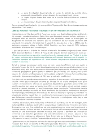 a. Les plans de mitigation doivent prendre en compte les activités du contrôle interne
           (risques opérationnels) et les actions résultant des constats de l’audit interne.
        b. Les risques majeurs doivent être suivis par le contrôle interne comme des processus
           critiques.
        c. Les risques majeurs doivent être inclus dans les procédures d’audit interne.
Comme on peut le voir le chantier est surement loin d’être complété dans de nombreux organismes,
à voir même s’il est ouvert !
L’état du marché de l’assurance en Europe : où en est l’innovation en assurances ?
En ce qui concerne l’état du marché de l’assurance compte tenu du climat économique ambiant, les
risk managers européens soulignent d’abord leur souci de pouvoir compter sur leurs partenaires et
privilégient donc les relations soutenables avec des partenaires stables. Ils n’envisagent pas
d’augmenter les montants des transferts pour le financement de leur risques (seulement 17%
pourraient être conduits à le faire) mais ils veulent des accords dans la durée (40%) avec des
partenaires assureurs solides et fiables (32%). Toutefois, une large majorité (57%) indiquent
renforcer les activités de réduction des risques.
Et pour ce qui est de la stabilité des relations le Président de FERMA souligna le soutien continu
d’AXA Corporate Solutions et d’Ernst & Young à cette enquête biennale et précisa en outre que :
« Nous sommes convaincus que cette enquête est une des plus approfondie sur l’état de la gestion
des risques en Europe et sur l’opinion des acheteurs professionnels d’assurance sur le marché. Les
conclusions apportent des informations sur l’action à mener tant pour nous acheteurs que pour nos
courtiers et assureurs. »
De fait le message aux assureurs cette année est clair : soyez plus efficients mais sans oublier la
nécessité d’innover. De fait, les points d’amélioration touchent les processus d’indemnisation en cas
de sinistres (43%) mais aussi les couvertures innovantes (30%). Les questions de capacité (14%° et de
couverture géographique globale (12%) ne semblent pas prioritaires, sans doute parce qu’elles
trouvent des solutions satisfaisantes sur le marché, et cela souligne la résilience d’un marché qui a pu
encaisser les sinistres catastrophiques de 2011 sans se contracter notablement.
Donc il est clair que les risk-managers européens attendent de leurs assureurs qu’ils soient des vigies
scrutant l’avenir pour développer une offre qui anticipe sur les risques émergents plutôt qu’en
réaction à leurs demandes relayées par les courtiers. Ces solutions spécialisées et innovantes sont
appelées aussi de leurs vœux par les courtiers si l’on en croit les leaders qui ont participé au panel
organisé au cours du séminaire. Les souscripteurs quant à eux, sans doucher l’enthousiasme, rappelle
la nature des activités d’assurance est de ne développer des couvertures nouvelles que de façons
incrémentale pour tâter l’eau en attendant que des données statistiques engrangées permettent aux
actuaires de faire leur travail. Dans ces conditions, les risk-managers ne peuvent pas espérer un bib
bang de l’assurance pour la couverture des risques émergents. La révolution est moins dans le sang
des assureurs que l’évolution prudente.
Toutefois, les assureurs, et les réassureurs, ne ferment pas la porte au nez des risk-managers, ils les
invitent plutôt à un dialogue constructif en soulignant que l’accélération de l’innovation en matière
de couverture ne peut être accéléré que par une coopération accrue entre tous les acteurs de la
chaine de transfert de façon à « lever le brouillard du futur » suffisamment pour rendre l’assurance
possible par une mutualisation efficiente du risque. Elle suppose la définition de conditions de
couverture et de cotisation garantissant une juste rémunération pour chacun ; et pour le risk-
manager et son employeur un adossement fiable de son bilan sur le bilan de l’assureur qui sera
effectivement en mesure de régler l’indemnisation attendue si le sinistre se réalise.
Clyde Bernstein, un des dirigeants de la société de courtage Willis Group rebondit sur l’innovation à
l’occasion d’un débat sur les défis de l’Assurance pour cette décennie : « Il est clair pour moi que
notre industrie approche l’innovation en mode réactif. Il me semble qu’il serait indispensable que les

                                                   7
.
 