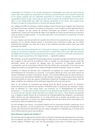 responsables de l’industrie et du marché commencent à développer une vision du temps long du
risque. Mais cela suppose de comprendre de l’intérieur le fonctionnement d’une branche industrielle
et les risques auxquels elle est confrontée aujourd’hui et comment le paysage concurrentiel est
susceptible d’évoluer à deux, cinq ou dix ans pour suivre le rythme de l’évolution dont on nous parle.
Mais si c’est indispensable pour offrir des solutions pertinentes à nos clients, cela suppose aussi
d’avoir le courage de la spécialisation en montant des équipes dédiées. »
Son collègue de AON risk solutions, Lambros Lambrou choisi l’humour pour rappeler que l’assurance
est plutôt connue pour conduire l’innovation au rétroviseur. Il voit l’origine de cette approche dans le
fait de s’appuyer sur des masses de données historiques qui tendent à donner une vision
réactionnaire. Il pense qu’il est temps de réagir et de regarder au travers du pare-brise et au besoin à
l’aide de phares à longue portée. « Il nous faut apprendre à être proactif et à comprendre et tarifer
les risques du futur. »
Il y aura toujours une tension entre les souhaits des clients et les couvertures que l’assurance peut
proposer car les sociétés doivent penser à rémunérer leurs actionnaires tandis que les clients
souhaiteraient protéger leur bilan de la façon la plus efficiente possible. Encore faut-il que cette
protection soit réelle.
« Nous vivons des temps intéressants car si l’assurance a toujours su apporter des améliorations à la
marge aux couvertures proposées, en revanche faire un bond dans le futur pour offrir des solutions
véritablement innovantes n’est sans doute pas dans ses gênes ; je pense en particulier à la couverture
des cyber-risques aujourd’hui, et de l‘image demain… » ajouta M. Lambrou.
Bien entendu, le panel comprenant les principaux joueurs du grand courtage international ne pouvait
que souligner le rôle pivot de la profession. Dans ce triangle, les risk-managers doivent poser des
demandes claires, les courtiers les agréger pour les transmuer en demande solvable et
« mutualisée » que les souscripteurs devront faire des efforts pour comprendre. C’est ainsi qu’avec
l’appui des actuaires en prospective les risques émergents devraient pouvoir trouver un marché.
Toutefois, la collecte de données pour comprendre et expliquer les risques demeure la pierre
d’achoppement de l’innovation en assurance. Il est parfois délicat de tracer une limite précise en
risques accidentels et risques d’entreprise. De plus, il est souvent difficile pour les clients de fournir
aux assureurs des informations détaillées sur des menaces nouvelles et pas toujours bien comprises
présentant parfois en outre des aspects confidentiels relevant de l’intelligence économique. Dans de
telles conditions, les conditions d’une tarification objectives sont assez mal réunies.
Dans un tel contexte on comprend que George Davis de Marsh Europe avertit les acheteurs
d’assurance de ne pas attendre de solutions immédiates pour la couverture des nouveaux risques,
tout en délivrant un « peu mieux faire » aux assureurs sur le développement de nouvelles
couvertures. « Il ne faut pas entretenir d’illusion sur la génération spontanée d’un marché structuré
et soutenu par des capitaux solides répondant aux attentes des clients. » Pour éclairer son point de
vue, il rappela la petite histoire de la couverture de la Responsabilité des dirigeants. Les premières
D&O n’étaient que des balbutiements sur un long chemin qui a conduit aux produits que nous
connaissons aujourd’hui au travers d’un apprentissage commun des clients et des souscripteurs en
reprenant le cadre de la gestion des risques.
Les risk-managers sont avertis ; s’ils peuvent espérer voir les couvertures évoluer, à petits pas, ils ne
doivent pas attendre « la nuit du grand soir » et devront encore faire preuve d’imagination pour
trouver des financements alternatifs pour les risques émergents en attendant que le marché ait le
recul suffisant pour les suivre avec prudence…
Quel rôle pour l’agence de notation ?
Un entretien avec les agences de notation était sur d’attirer l’attention des participants du séminaire,
tant ces agences sont dans la tourmente depuis le début de la crise financière et économique dont
certains experts n’hésitent pas à voir une des principales causes dans la notation pour le moins

                                                    8
.
 