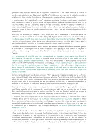 généreuse des produits dérivés des « subprimes » américains. Cela a été bien sur la source de
nombreuses questions sur d’éventuels conflits d’intérêt pour une agence de notation prises en
tenaille entre deux clients, l’investisseur et l’organisme à la recherche de financements.
La représentante de Standard & Poor’s n’a pas voulu occulter le conflit potentiel mais a estimé qu’il
était somme toute limité et que, en outre, les organismes de contrôle avaient le dernier mot. Est-ce
si sur ? Dans tous les cas, Carol Sirou, responsable des services au marché de crédit pour la France ; a
reconnu que le public devraient sans doute être mieux informé sur les implications, et méthodes, de
notations, en particulier à la lumière des mouvements récents sur les notes attribuées aux dettes
souveraines.
Anticipant sur les questions des participants Mme Sirou pris la défense de la profession et de son
entreprise sur la question de la débâcle des prêts hypothécaires américains en expliquant que
« certains risques relatifs à la cirse financière étaient tout simplement imprévisibles. » Mais était-il
vraiment imprévisible que prêter de l’argent à des emprunteurs non solvables dans l’espoir que les
marchés immobiliers grimpent au firmament ne débouche sur un effondrement ?
Les média traditionnels comme les média sociaux mettent en doute cette indépendance des agences
de notation et s’interrogent sur le point de savoir s’il ne peut pas être tentant d’assigner de
meilleures notes aux gros clients dont les honoraires sont indispensables à la vie économique de
l’agence.
« Les organismes de contrôle sont très conscients de ce risques et nous devons leur fournir la
répartition de nos revenus par client. » explique Mme Sirou qui ajoute « vous seriez surpris de
l’absence quasi complète de concentration. » Mais nous en resterons là de la surprise puisqu’aucun
chiffre ne vint confirmer cette affirmation si ce n’est que « aucun client individuel ne dépasse le seuil
des 5 % que nous devons déclarer aux contrôleurs européens. » et cette affirmation « La grande force
d’une agence de notation est d’avoir une large base de clientèle pour ne dépendre d’aucun en
particulier et notre réputation est beaucoup trop important e pour nous pour la mettre en risque pour
plaire à un client ! »
Carl Leeman qui dirigeait le débat se demande s’il n’y a pas une obligation qui pèse sur la profession
pour éduquer le public pour qu’il comprenne ce que la baisse d’une note veut réellement dire du fait
même des gros titres que ces mouvements font dans la presse écrite et orale. Mme Sirou pense que
les gros titres sont la conséquence du fait que la dette souveraine, et sa notation relèvent du
politique et que du coût la notation a fait irruption dans le débat politique, voire politicien.
Il est certain que la baisse des notes souveraines a encore assombri le paysage économique et
touché une nouvelle fois la confiance des consommateurs. Mais qui sait vraiment ce que la baisse
d’un cran implique vraiment pour le parti en question ? A n’ne pas douter il revient aux agence de
notation de rendre cela clair pour le public en expliquant le mécanisme de leur décision.
En réponse Mme Sirou explique qu’ils ont essayé d’expliquer les bases de la notation mais c’est un
véritable défi à relever du fait que « le niveau de culture économique du public est faible ». Il faut
donc revenir aux fondamentaux en évitant tout le jargon financier. S’il est certain qu’il faut élever le
niveau de formation dans ce domaine, cela ne relève pas que des agences de notation et ce n’est pas
un changement qui se fera par un coup de baguette magique. « Il est trop facile aux media de nous
montrer du doigt. »
La crise a démontré que tous les schémas construits pour évalué les risques peuvent être mis en
échec devant des événements beaucoup plus large qu’anticipé et des risques que nous n’avions pas
véritablement envisagé. En ce qui concerne l’effondrement du financement des institutions
financières internationales, subitement les contreparties n’étaient plus là. Aucun schéma de
référence ne permettait d’envisager que les banques françaises par exemple ne trouveraient plus de
contreparties en Dollars du jour au lendemain. Puisque la gestion des risques est un processus


                                                   9
.
 
