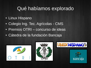 Qué habíamos explorado
● Linux Hispano
● Colegio Ing. Tec. Agrícolas - CMS
● Premios OTRI – concurso de ideas
● Cátedra de la fundación Bancaja
 