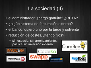 La sociedad (II)
● el administrador, ¿cargo gratuito? ¿RETA?
● ¿algún sistema de facturación externo?
● el banco: quiero uno por la tarde y solvente
● reducción de costes, ¿tengo fijos?
● sin espacio, sin arrendamiento,
política sin inversión externa
 