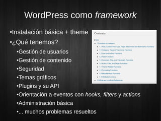 WordPress como framework
Instalación básica + theme
●


¿Qué tenemos?
●


    Gestión de usuarios
    ●


    Gestión de contenido
    ●


    Seguridad
    ●


    Temas gráficos
    ●


    Plugins y su API
    ●


    Orientación a eventos con hooks, filters y actions
    ●


    Administración básica
    ●


    ... muchos problemas resueltos
    ●
 