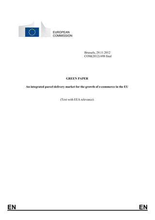 EUROPEAN
                        COMMISSION




                                               Brussels, 29.11.2012
                                               COM(2012) 698 final




                                  GREEN PAPER

     An integrated parcel delivery market for the growth of e-commerce in the EU



                              (Text with EEA relevance)




EN                                                                                 EN
 