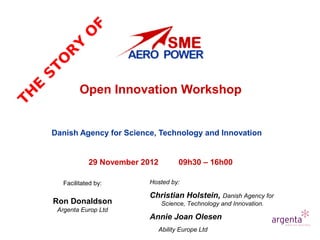 F
              O
          Y
        R
      TO
  S


               Open Innovation Workshop
  E
TH




      Danish Agency for Science, Technology and Innovation


                  29 November 2012          09h30 – 16h00

         Facilitated by:       Hosted by:

                               Christian Holstein, Danish Agency for
      Ron Donaldson                   Science, Technology and Innovation.
       Argenta Europ Ltd
                               Annie Joan Olesen
                                     Ability Europe Ltd
 