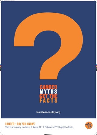 121129_UICC_Poster_Final.pdf   1   11/29/12   3:04 PM




 C



 M



 Y



CM



MY



CY



CMY



 K




                                                              worldcancerday.org



           CANCER - DID YOU KNOW?
            There are many myths out there. On 4 February 2013 get the facts.
 