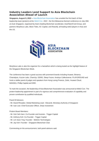 Industry Leaders Lend Support to Asia Blockchain
Association Ahead of Launch
Singapore, August 9, 2022 -- Asia Blockchain Association has unveiled the first batch of their
leadership team (protem) at the Web3 Con. 2022 - the first Metaverse-themed conference on July 28th
at Zouk Singapore, organised by Asia's leading blockchain accelerator, AsiaTokenFund Group, and
partners Morpheus Labs, Block Tides, AC Capital, and Reactify, all leading web3 players in Asia and
the US.
Morpheus Labs is also the organizer for a hackathon which is being touted as the highlight feature of
the Singapore Blockchain Week.
The conference has been a great success with prominent brands including Huawei, Binance,
Chainalysis, Kucoin Labs, ChainUp, GEMS, Sleep Future, Anotoys Collectiverse, PLAYGROUND and
hosts a stellar panel of judges and speakers from Hong Leong Finance, Sistic, Huawei Cloud,
BANSEA, Phillip Capital and 5IRE.
To mark the occasion, the leadership of Asia Blockchain Association was announced at Web3 Con. The
protem leadership appointment is part of a rigorous and comprehensive evaluation of capability and
proven contribution by qualified individuals.
Panel Of Advisors: 
- Mr. David Rhoades: Global Marketing Lead - Elevandi, Monetary Authority of Singapore
- Mr. Ivan Lew: Chief Executive Officer, Shaw Investment 
Protem Board Members: 
- Mr. Goh Seh Harn: Co-Founder and Investor - Trigger Capital
- Mr. Anthony Koh: Co-Founder - Trigger Capital 
- Mr. Lim Soon Ying: Founder - Web3re Technologies
- Mr. Jay Koh: Founder - Singapore Blockchain Club 
Commenting on the announcement, both panel advisors said:
 