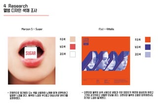 4 Research
앨범 디자인 색채 조사
주조색
보조색
강조색
주조색
보조색
강조색
- 전체적으로 핑크빛이 도는 색을 사용하여 노래에 맞게 로맨틱하고
달콤한 느낌을 준다. 배색의 느낌이 부드럽고 여성스러운 분위기를
표현하였다.
Maroon 5 - Sugar F(x) - 4Walls
- 오렌지와 블루의 보색 사용으로 바탕과 주된 이미지가 확연히 돋보이게 하였고
그것이 감각적이고 강렬한 인상을 준다. 오렌지와 블루의 조합은 따뜻하면서도
차가운 느낌이 들게한다.
 