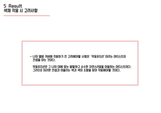 5 Result
색채 적용 시 고려사항
- 나의 앨범 커버에 적용하기 전 고려해야할 사항은 ‘악동뮤지션’이라는 아티스트의
컨셉을 아는 것이다.
악동뮤지션은 그 나이 대에 맞는 발랄하고 순수한 자연스러움을 어필하는 아티스트이다.
그러므로 이러한 컨셉과 어울리는 색과 색의 조합을 찾아 적용해야할 것이다.
 