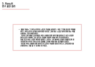 5 Result
연구 결과 정리
- 앨범 커버는 그 아티스트만의 느낌과 컨셉을 보여준다. 색은 그것에 중요한 역할을
한다. 아티스트의 성격을 보여주어야 하므로 그에 맞는 느낌과 분위기에 맞는 색을
사용하는 것이 바람직하다.
기존의 다른 앨범 디자인들의 색의 사용에 따른 분위기를 알아보고 내가 선정한
아티스트의 커버에 그의 성격과 컨셉에 적합한 색을 여러 개 찾아보았다.
적용 전과 후의 느낌은 확연히 달랐다. 전자는 그저 배색의 조합이 어울리도록 한
것이었다면 후자는 아티스트의 성향을 고려해 색을 맞춘 결과물이 되었다.
이로써 색의 사용에 따른 분위기가 디자인 작업에 있어서 반드시 고려되어야 할
사항이라는 것을 알 수 있게된 연구였다.
 