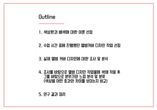 Outline
1. 색상환과 배색에 대한 이론 선정
2. 수업 시간 중에 진행했던 앨범커버 디자인 작업 선정
3. 실제 앨범 커버 디자인에 대한 조사 및 분석
4. 조사를 바탕으로 앨범 디자인 작업물에 색채 적용 후
그를 바탕으로 분위기와 느낌 분석 및 분류
(색상별 어떤 효과와 차이를 보이는지 비교)
5. 연구 결과 정리
 