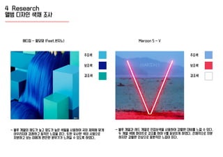 4 Research
앨범 디자인 색채 조사
주조색
에디킴 - 팔당댐 (Feat.빈지노)
- 블루 계열의 채도가 높고 명도가 높은 색들을 사용하여 곡의 제목에 맞게
어우러지며 경쾌하고 동적인 느낌을 준다. 또한 유사한 색의 사용으로
차분하고 보는 이에게 편안한 분위기가 느껴질 수 있도록 하였다.
- 블루 계열과 레드 계열로 인접보색을 사용하여 강렬한 대비를 느낄 수 있다.
두 계열 색에 화이트로 강조를 하여 V를 돋보이게 하였다. 전체적으로 차분
하지만 강렬한 인상으로 몽환적인 느낌이 든다.
Maroon 5 - V
보조색
강조색
주조색
보조색
강조색
 