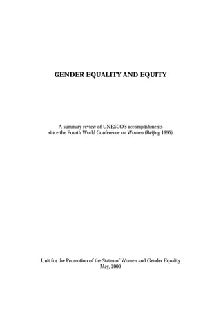 GENDER EQUALITY AND EQUITY 
A summary review of UNESCO's accomplishments 
since the Fourth World Conference on Women (Beijing 1995) 
Unit for the Promotion of the Status of Women and Gender Equality 
May, 2000 
 