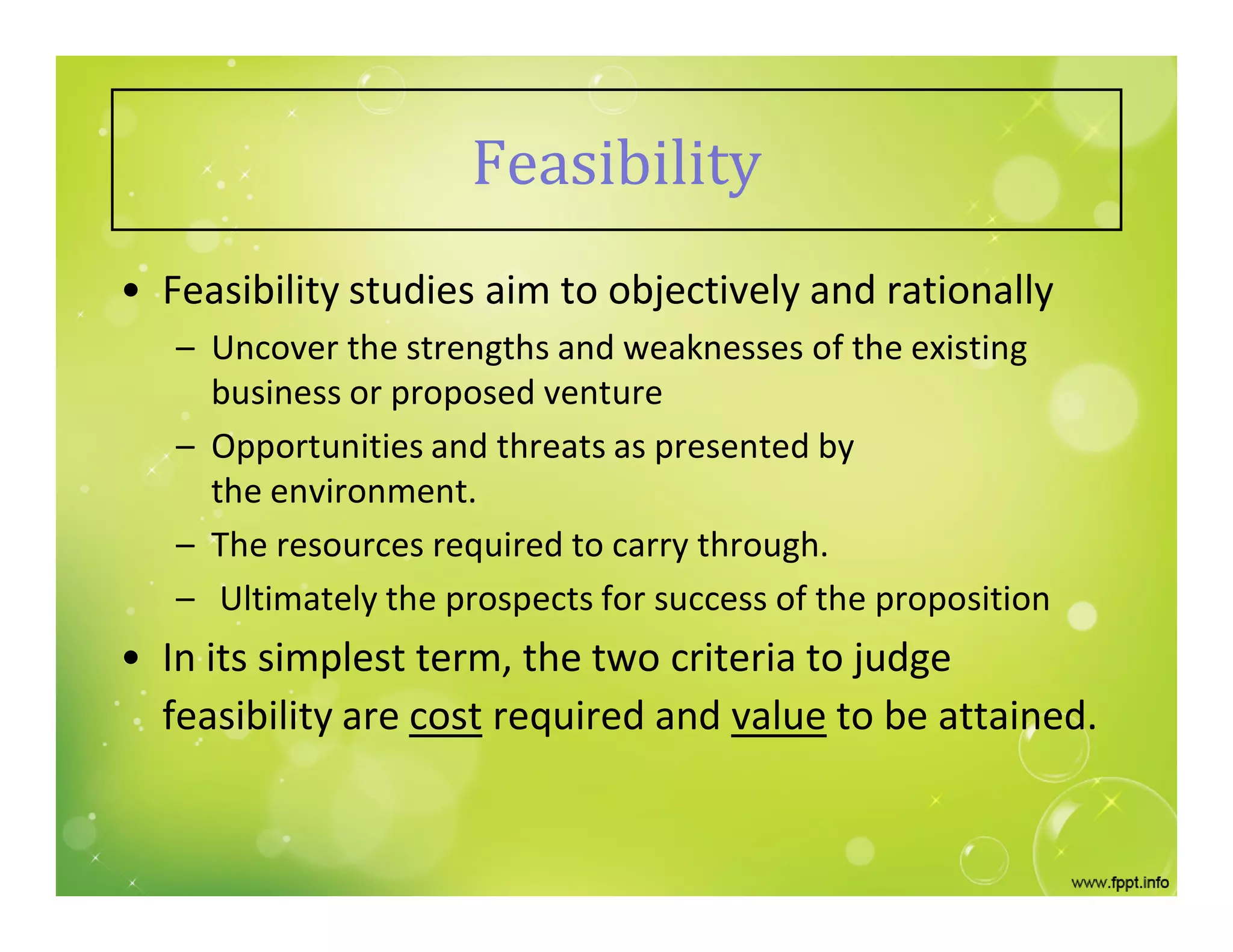 Feasibility
• Feasibility studies aim to objectively and rationally
– Uncover the strengths and weaknesses of the existing
business or proposed venture
– Opportunities and threats as presented by
the environment.
– The resources required to carry through.
– Ultimately the prospects for success of the proposition
• In its simplest term, the two criteria to judge
feasibility are cost required and value to be attained.
 