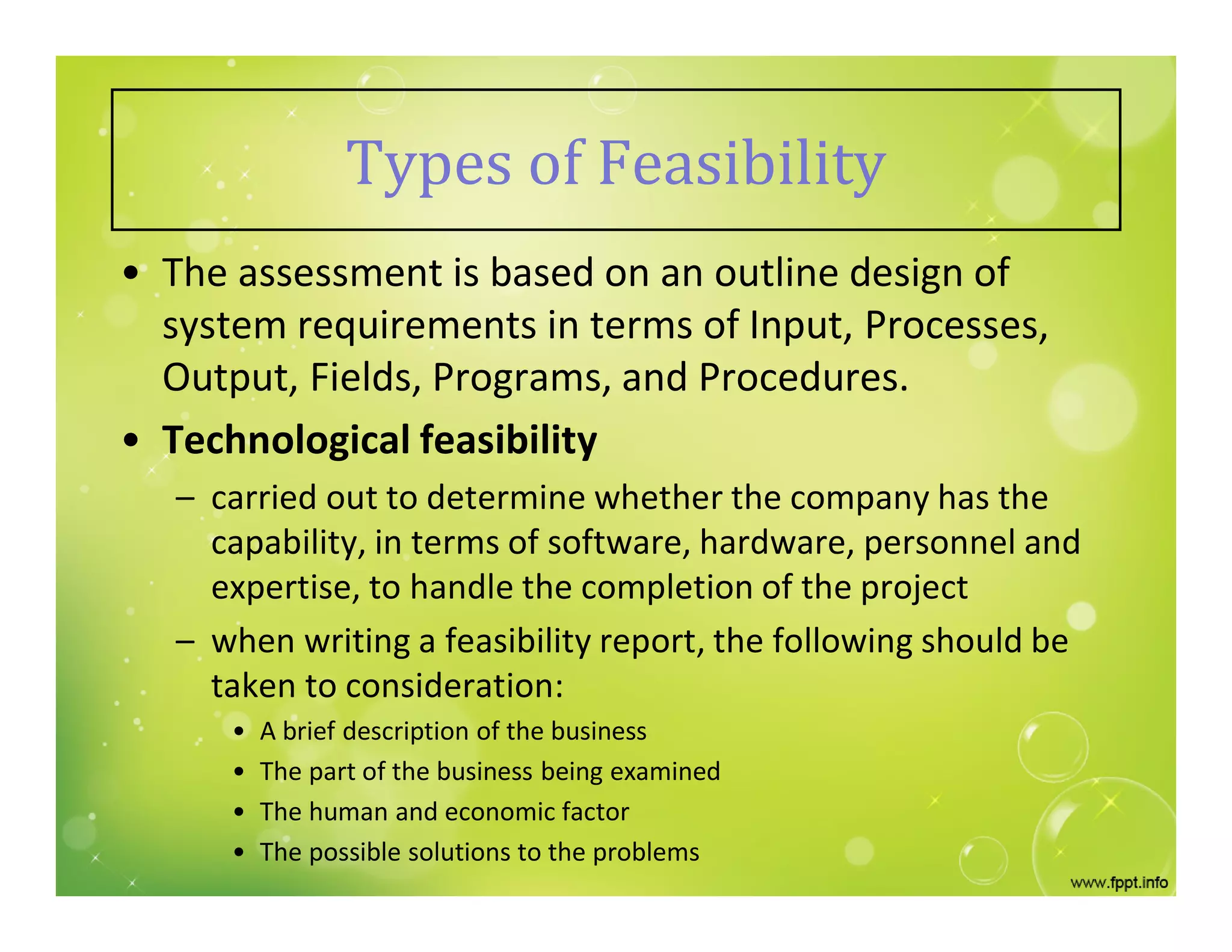 Types of Feasibility
• The assessment is based on an outline design of
system requirements in terms of Input, Processes,
Output, Fields, Programs, and Procedures.
• Technological feasibility
– carried out to determine whether the company has the
capability, in terms of software, hardware, personnel and
expertise, to handle the completion of the project
– when writing a feasibility report, the following should be
taken to consideration:
• A brief description of the business
• The part of the business being examined
• The human and economic factor
• The possible solutions to the problems
 