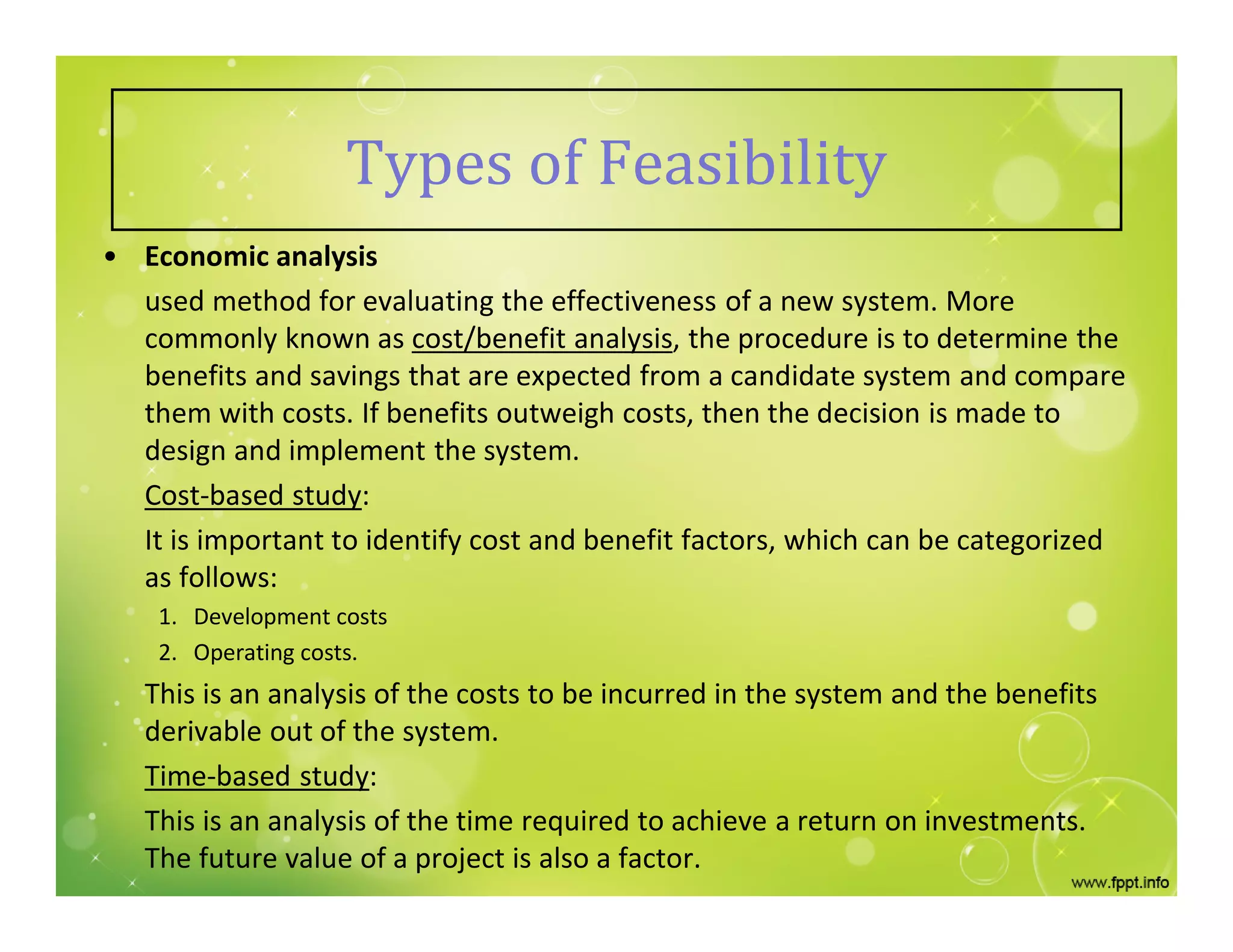 Types of Feasibility
• Economic analysis
used method for evaluating the effectiveness of a new system. More
commonly known as cost/benefit analysis, the procedure is to determine the
benefits and savings that are expected from a candidate system and compare
them with costs. If benefits outweigh costs, then the decision is made to
design and implement the system.
Cost-based study:
It is important to identify cost and benefit factors, which can be categorized
as follows:
1. Development costs
2. Operating costs.
This is an analysis of the costs to be incurred in the system and the benefits
derivable out of the system.
Time-based study:
This is an analysis of the time required to achieve a return on investments.
The future value of a project is also a factor.
 