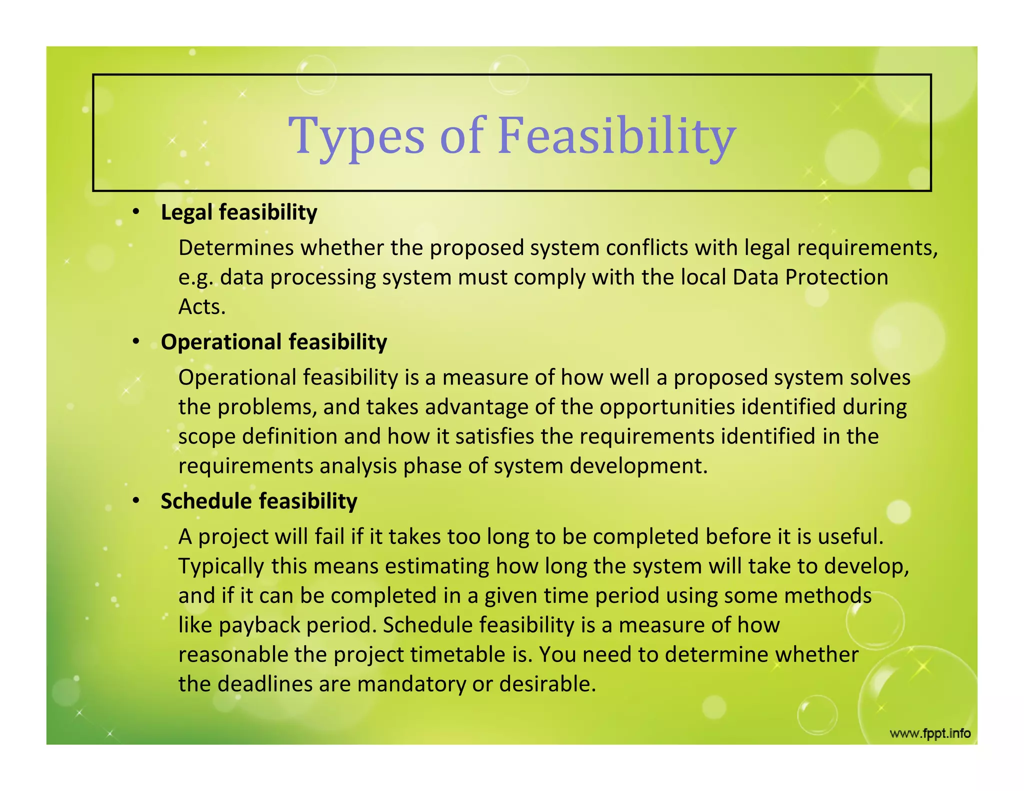 Types of Feasibility
• Legal feasibility
Determines whether the proposed system conflicts with legal requirements,
e.g. data processing system must comply with the local Data Protection
Acts.
• Operational feasibility
Operational feasibility is a measure of how well a proposed system solves
the problems, and takes advantage of the opportunities identified during
scope definition and how it satisfies the requirements identified in the
requirements analysis phase of system development.
• Schedule feasibility
A project will fail if it takes too long to be completed before it is useful.
Typically this means estimating how long the system will take to develop,
and if it can be completed in a given time period using some methods
like payback period. Schedule feasibility is a measure of how
reasonable the project timetable is. You need to determine whether
the deadlines are mandatory or desirable.
 