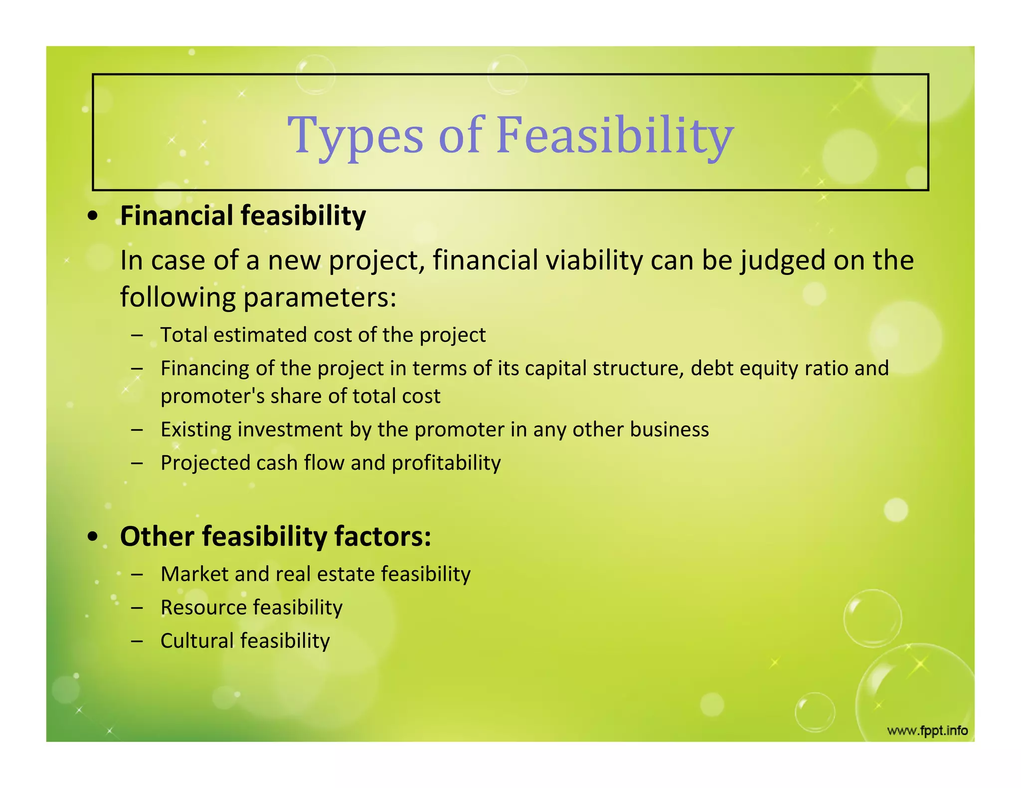 Types of Feasibility
• Financial feasibility
In case of a new project, financial viability can be judged on the
following parameters:
– Total estimated cost of the project
– Financing of the project in terms of its capital structure, debt equity ratio and
promoter's share of total cost
– Existing investment by the promoter in any other business
– Projected cash flow and profitability
• Other feasibility factors:
– Market and real estate feasibility
– Resource feasibility
– Cultural feasibility
 