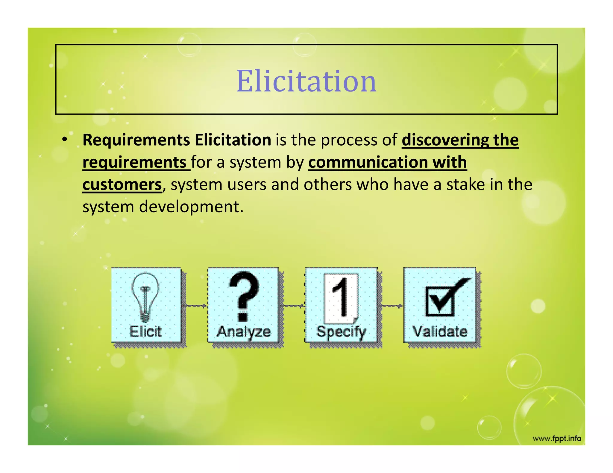 • Requirements Elicitation is the process of discovering the
requirements for a system by communication with
customers, system users and others who have a stake in the
system development.
Elicitation
 