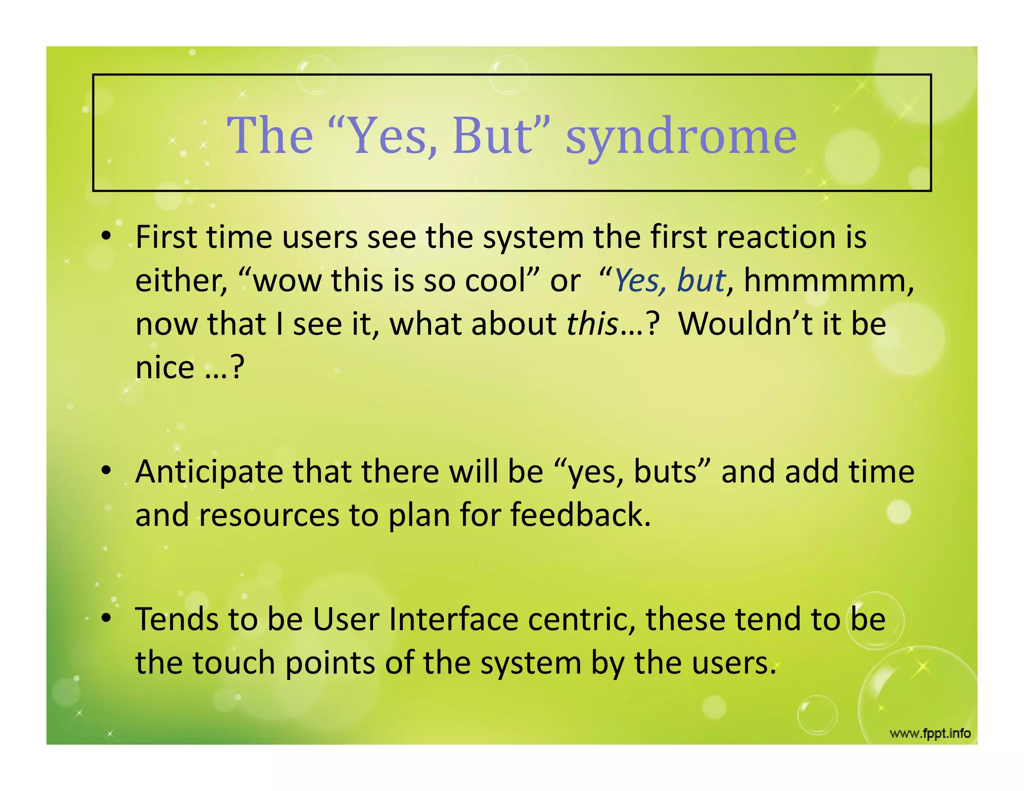 The “Yes, But” syndrome
• First time users see the system the first reaction is
either, “wow this is so cool” or “Yes, but, hmmmmm,
now that I see it, what about this…? Wouldn’t it be
nice …?
• Anticipate that there will be “yes, buts” and add time
and resources to plan for feedback.
• Tends to be User Interface centric, these tend to be
the touch points of the system by the users.
 