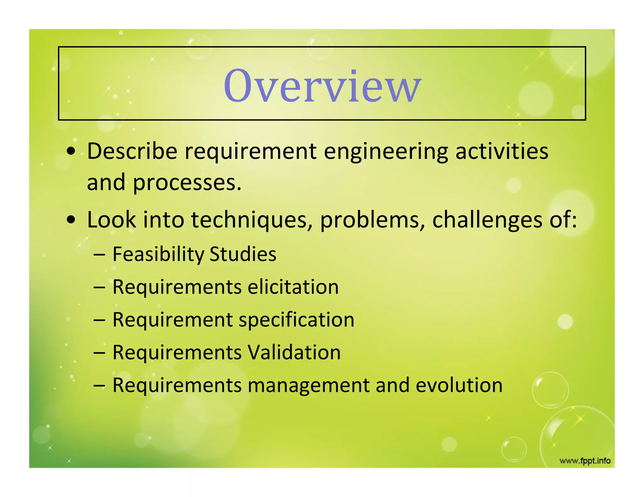 Overview
• Describe requirement engineering activities
and processes.
• Look into techniques, problems, challenges of:
– Feasibility Studies
– Requirements elicitation
– Requirement specification
– Requirements Validation
– Requirements management and evolution
 