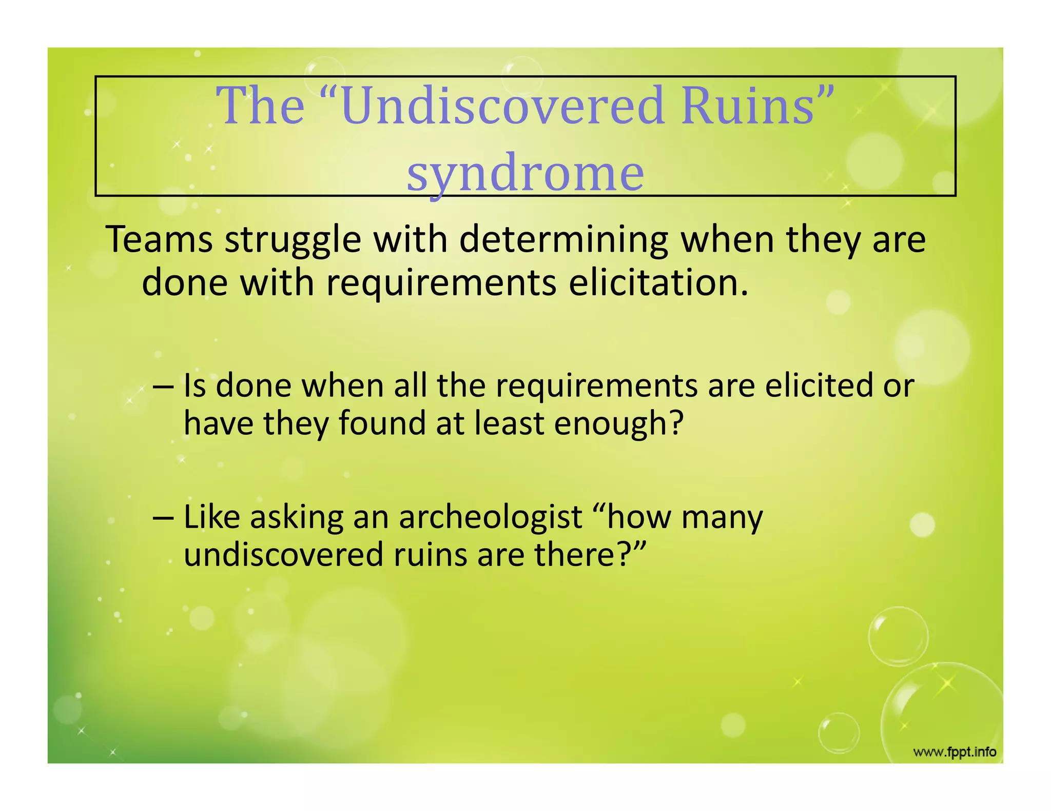The “Undiscovered Ruins”
syndrome
Teams struggle with determining when they are
done with requirements elicitation.
– Is done when all the requirements are elicited or
have they found at least enough?
– Like asking an archeologist “how many
undiscovered ruins are there?”
 