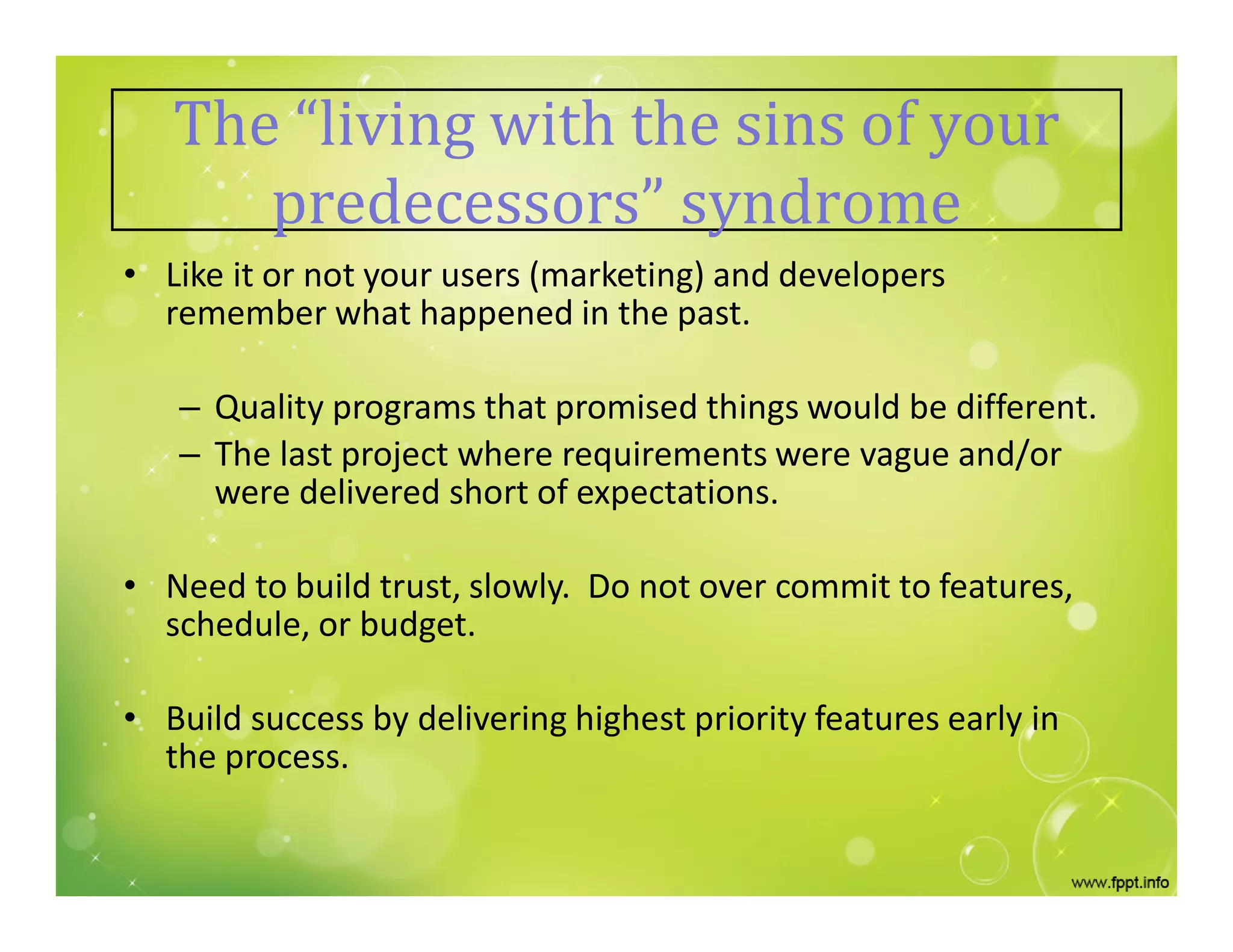 The “living with the sins of your
predecessors” syndrome
• Like it or not your users (marketing) and developers
remember what happened in the past.
– Quality programs that promised things would be different.
– The last project where requirements were vague and/or
were delivered short of expectations.
• Need to build trust, slowly. Do not over commit to features,
schedule, or budget.
• Build success by delivering highest priority features early in
the process.
 