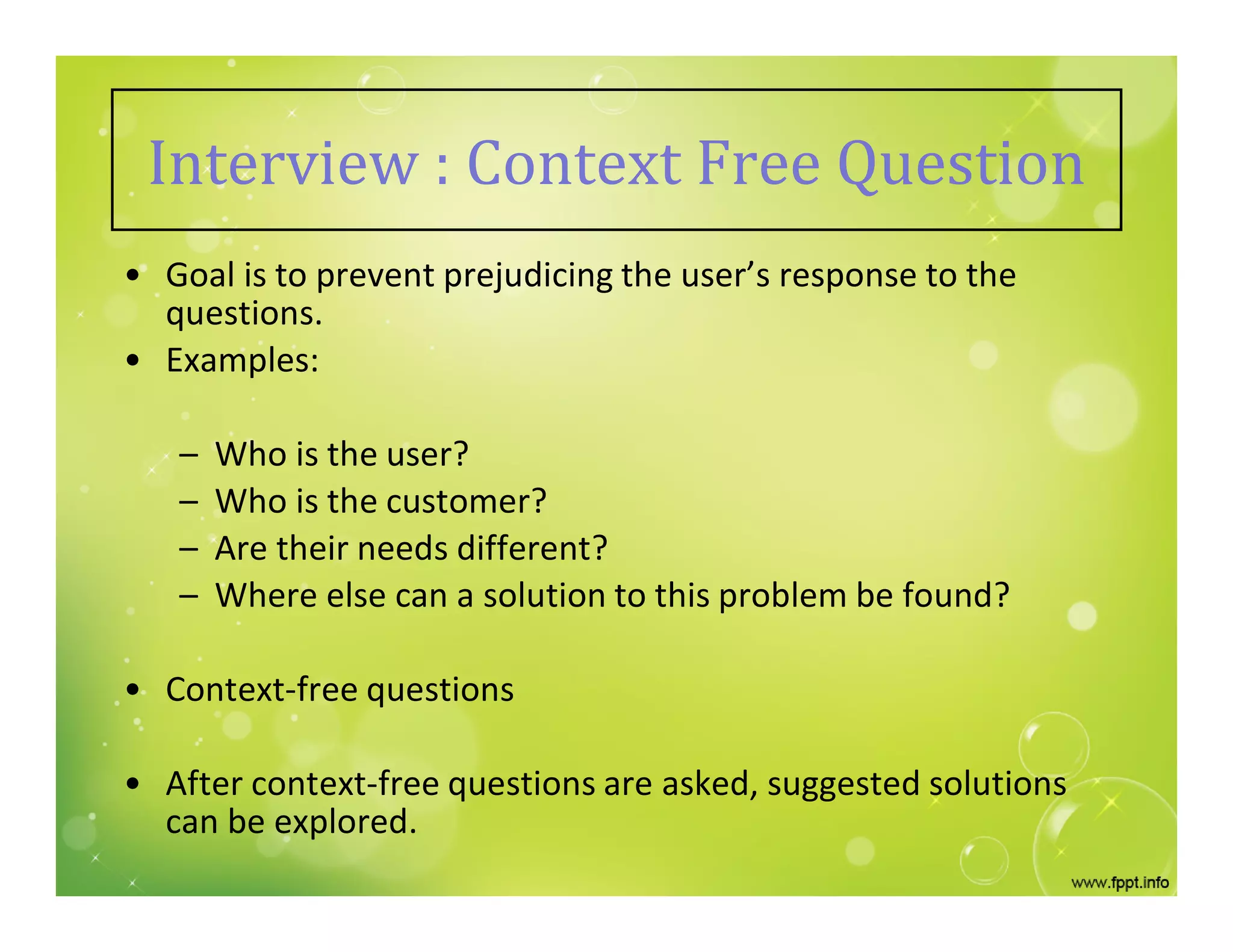 Interview : Context Free Question
• Goal is to prevent prejudicing the user’s response to the
questions.
• Examples:
– Who is the user?
– Who is the customer?
– Are their needs different?
– Where else can a solution to this problem be found?
• Context-free questions
• After context-free questions are asked, suggested solutions
can be explored.
 