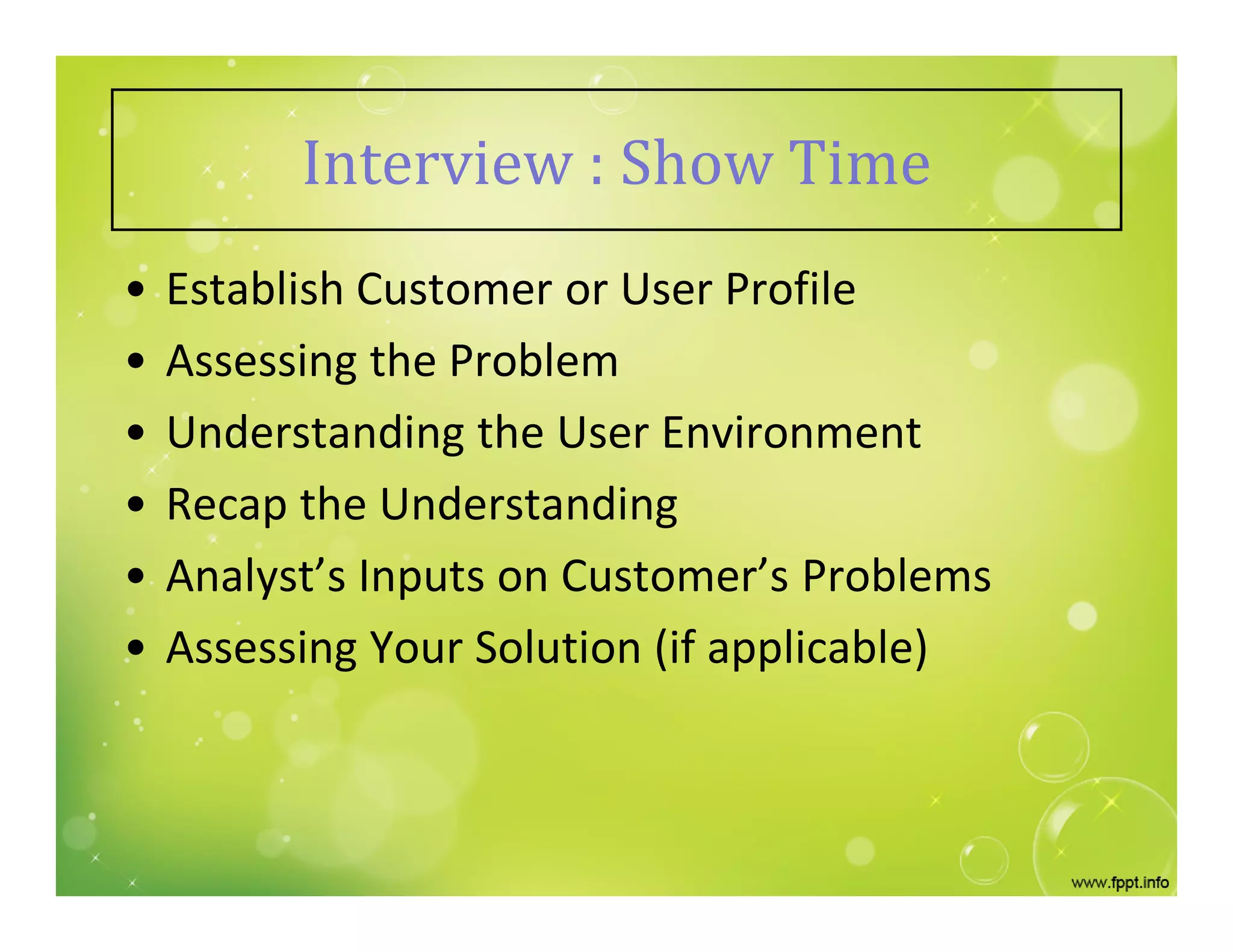 Interview : Show Time
• Establish Customer or User Profile
• Assessing the Problem
• Understanding the User Environment
• Recap the Understanding
• Analyst’s Inputs on Customer’s Problems
• Assessing Your Solution (if applicable)
 