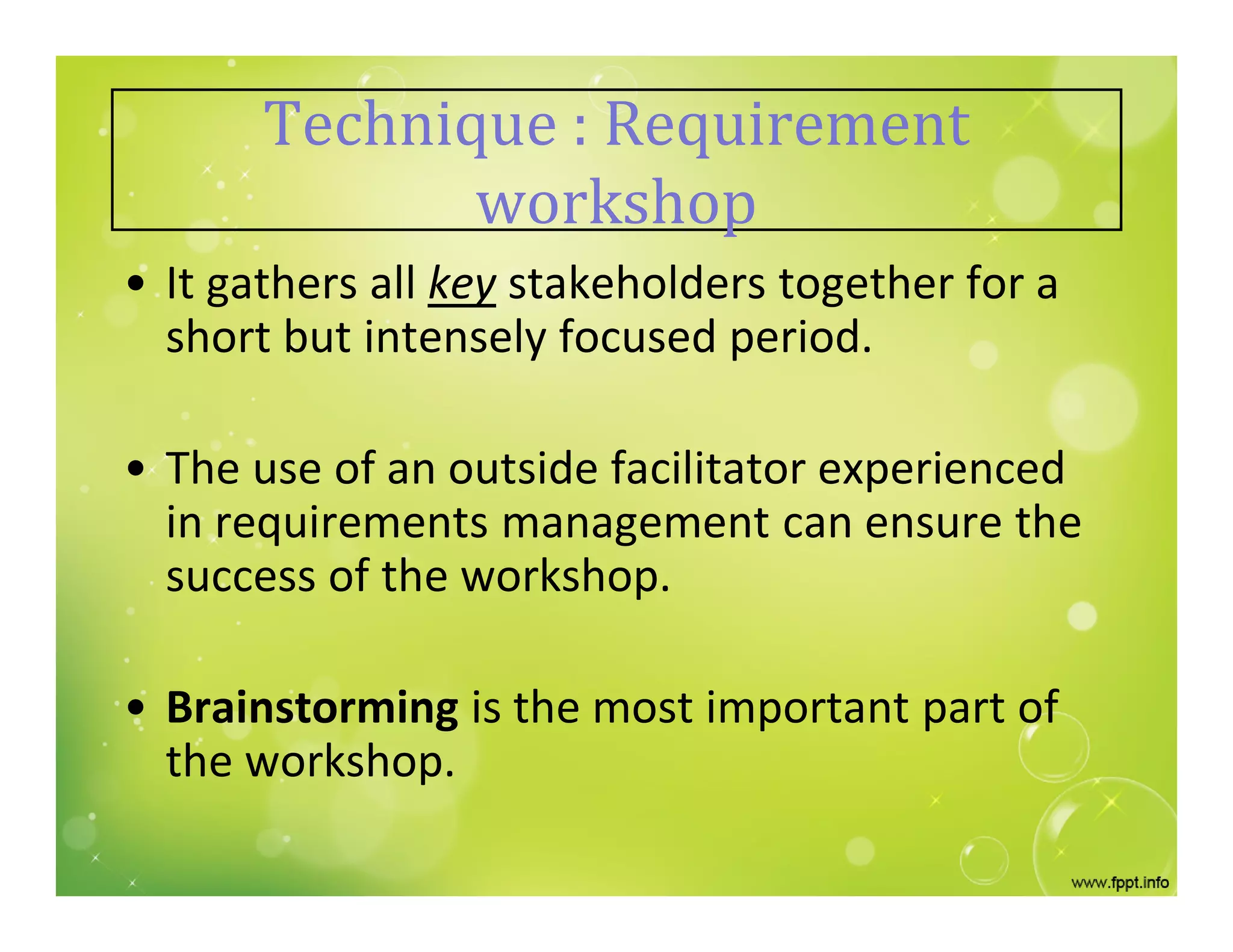 Technique : Requirement
workshop
• It gathers all key stakeholders together for a
short but intensely focused period.
• The use of an outside facilitator experienced
in requirements management can ensure the
success of the workshop.
• Brainstorming is the most important part of
the workshop.
 