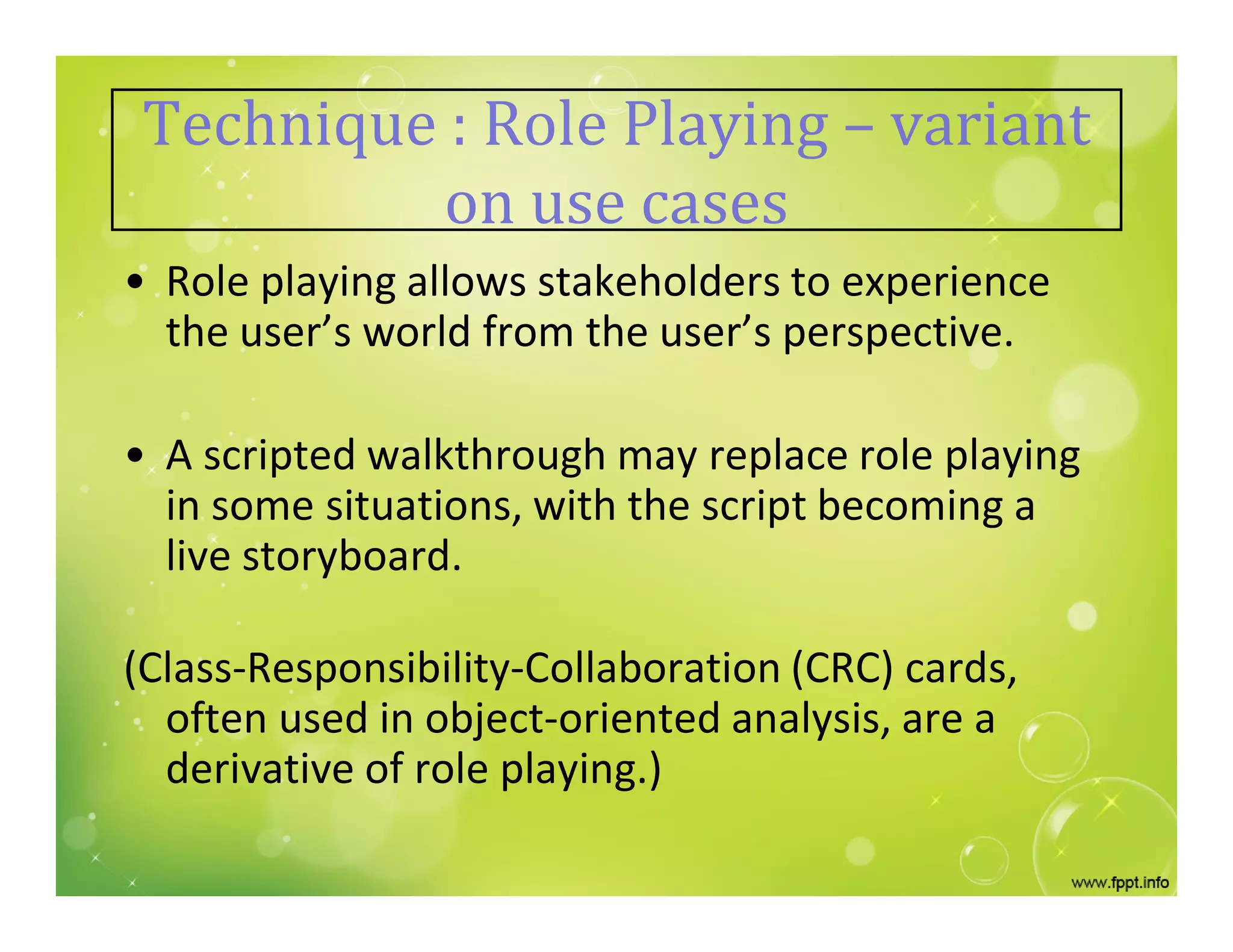 Technique : Role Playing – variant
on use cases
• Role playing allows stakeholders to experience
the user’s world from the user’s perspective.
• A scripted walkthrough may replace role playing
in some situations, with the script becoming a
live storyboard.
(Class-Responsibility-Collaboration (CRC) cards,
often used in object-oriented analysis, are a
derivative of role playing.)
 