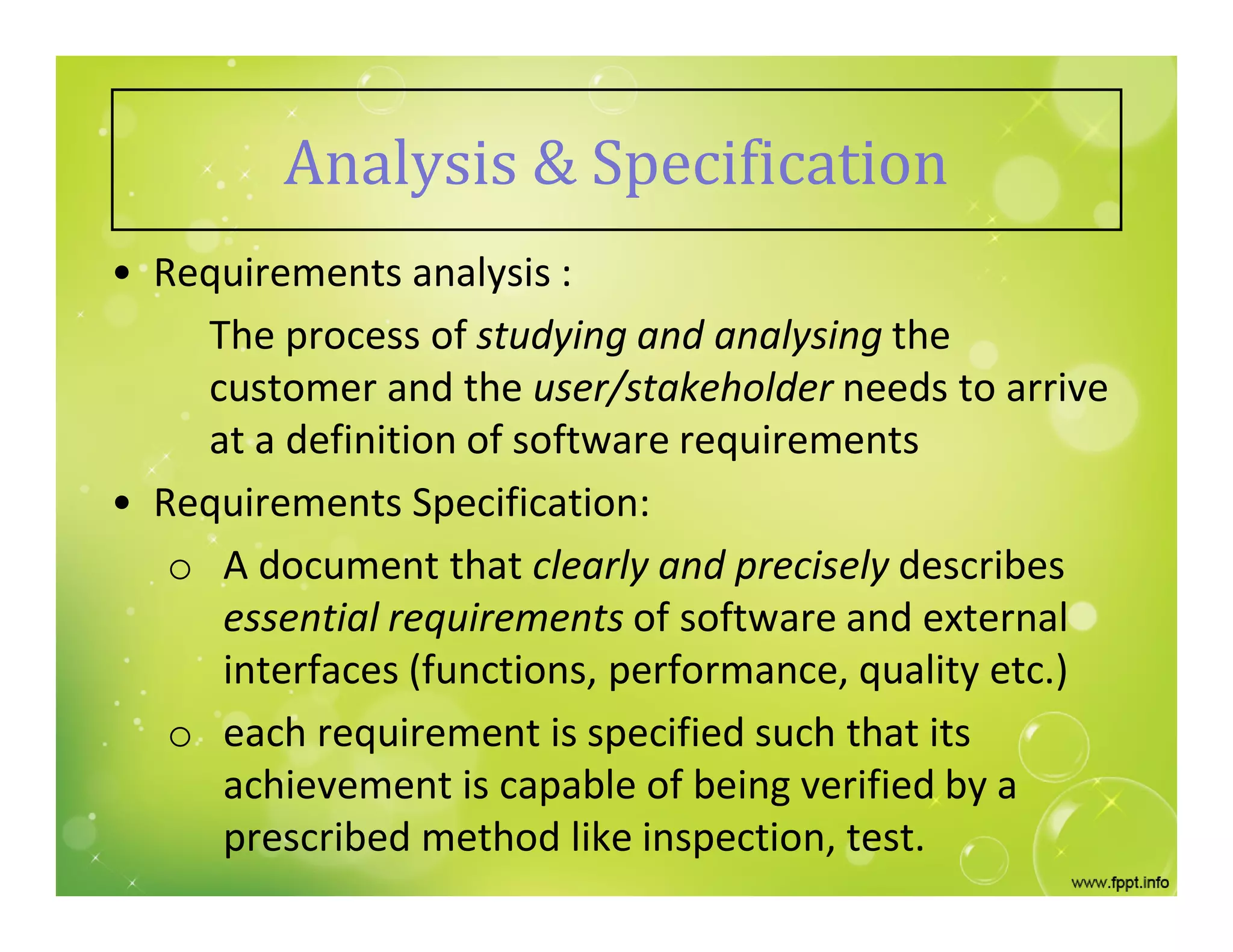 Analysis & Specification
• Requirements analysis :
The process of studying and analysing the
customer and the user/stakeholder needs to arrive
at a definition of software requirements
• Requirements Specification:
o A document that clearly and precisely describes
essential requirements of software and external
interfaces (functions, performance, quality etc.)
o each requirement is specified such that its
achievement is capable of being verified by a
prescribed method like inspection, test.
 