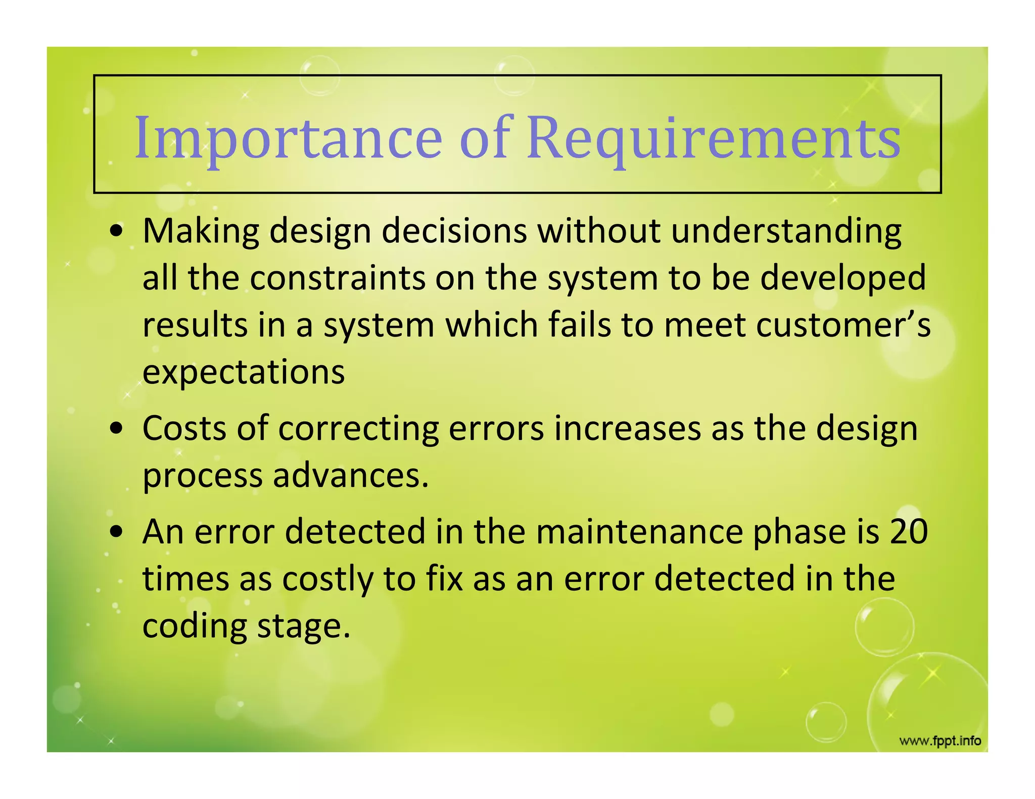 Importance of Requirements
• Making design decisions without understanding
all the constraints on the system to be developed
results in a system which fails to meet customer’s
expectations
• Costs of correcting errors increases as the design
process advances.
• An error detected in the maintenance phase is 20
times as costly to fix as an error detected in the
coding stage.
 