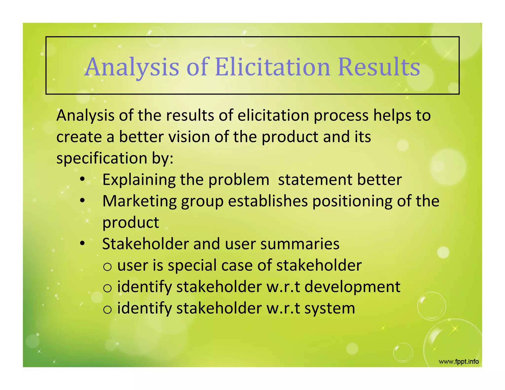 Analysis of Elicitation Results
Analysis of the results of elicitation process helps to
create a better vision of the product and its
specification by:
• Explaining the problem statement better
• Marketing group establishes positioning of the
product
• Stakeholder and user summaries
o user is special case of stakeholder
o identify stakeholder w.r.t development
o identify stakeholder w.r.t system
 