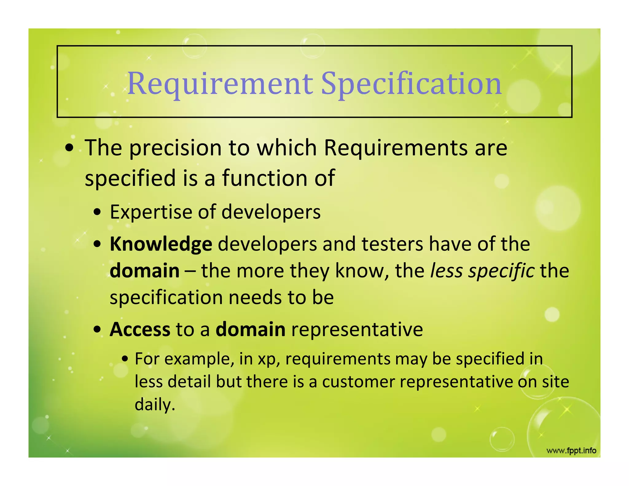 • The precision to which Requirements are
specified is a function of
• Expertise of developers
• Knowledge developers and testers have of the
domain – the more they know, the less specific the
specification needs to be
• Access to a domain representative
• For example, in xp, requirements may be specified in
less detail but there is a customer representative on site
daily.
Requirement Specification
 