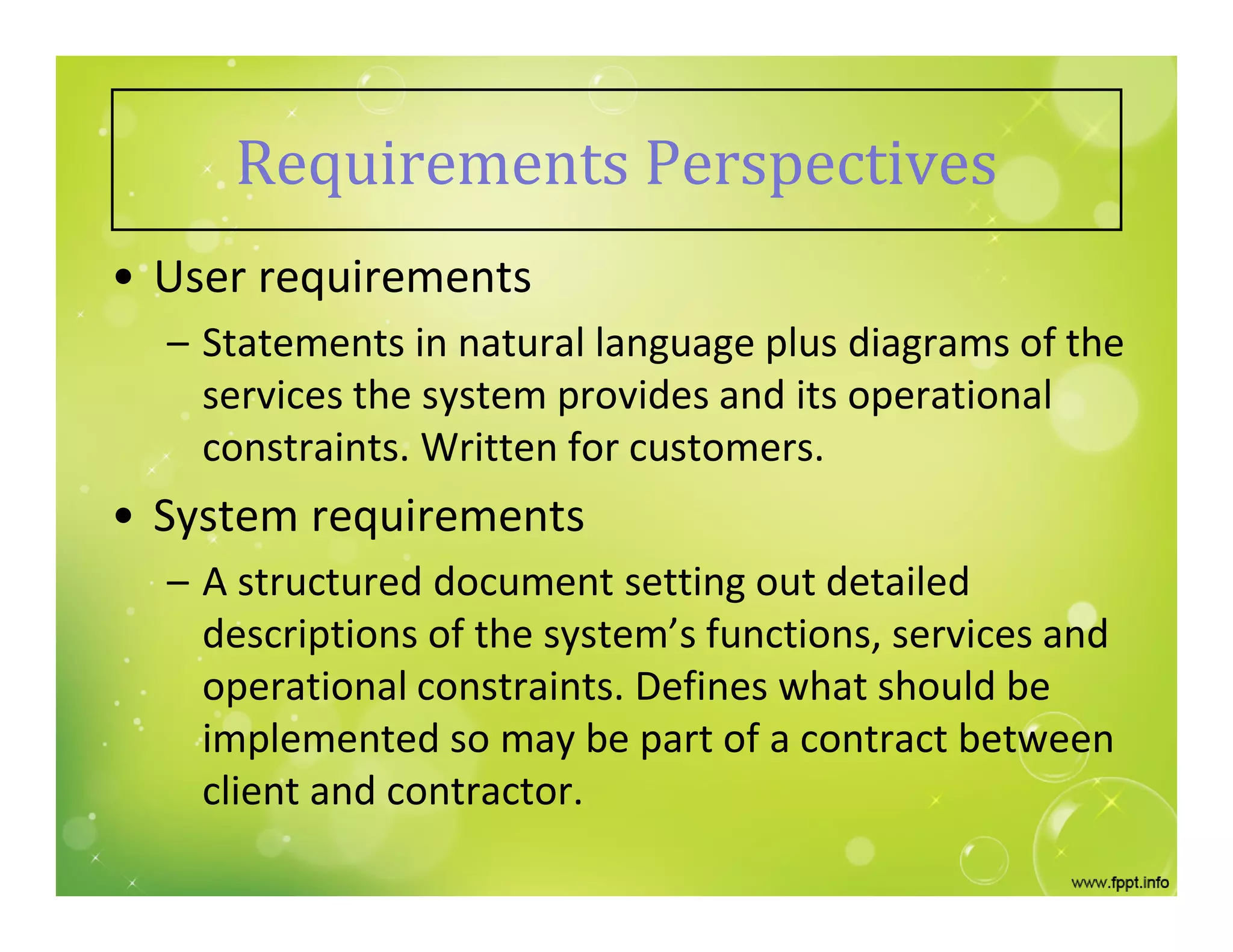 Requirements Perspectives
• User requirements
– Statements in natural language plus diagrams of the
services the system provides and its operational
constraints. Written for customers.
• System requirements
– A structured document setting out detailed
descriptions of the system’s functions, services and
operational constraints. Defines what should be
implemented so may be part of a contract between
client and contractor.
 