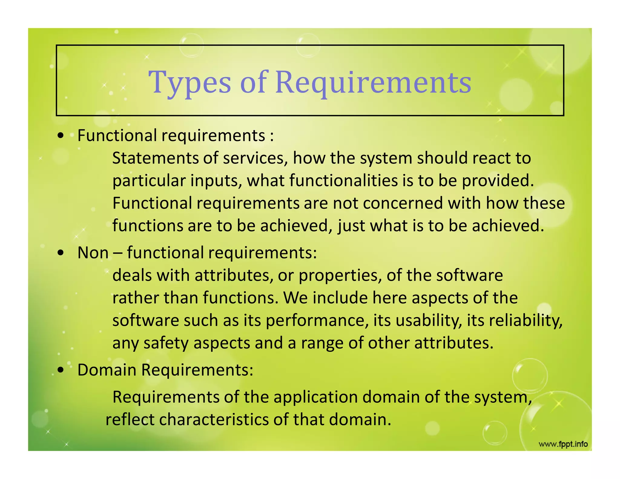 Types of Requirements
• Functional requirements :
Statements of services, how the system should react to
particular inputs, what functionalities is to be provided.
Functional requirements are not concerned with how these
functions are to be achieved, just what is to be achieved.
• Non – functional requirements:
deals with attributes, or properties, of the software
rather than functions. We include here aspects of the
software such as its performance, its usability, its reliability,
any safety aspects and a range of other attributes.
• Domain Requirements:
Requirements of the application domain of the system,
reflect characteristics of that domain.
 