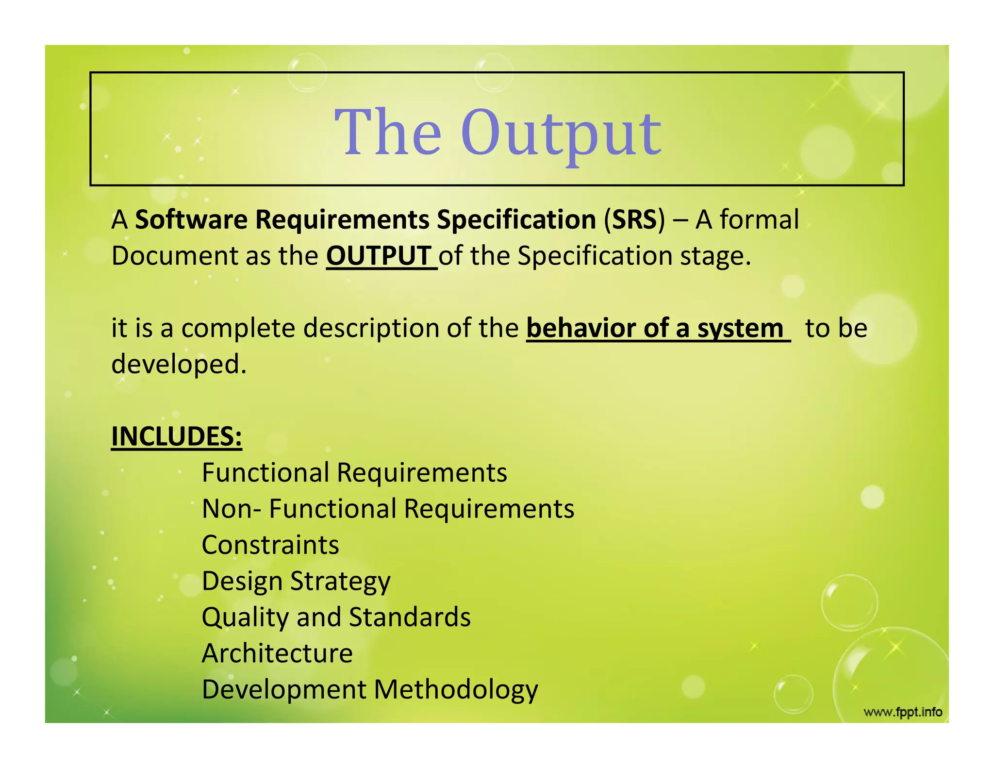 The Output
A Software Requirements Specification (SRS) – A formal
Document as the OUTPUT of the Specification stage.
it is a complete description of the behavior of a system to be
developed.
INCLUDES:
Functional Requirements
Non- Functional Requirements
Constraints
Design Strategy
Quality and Standards
Architecture
Development Methodology
 