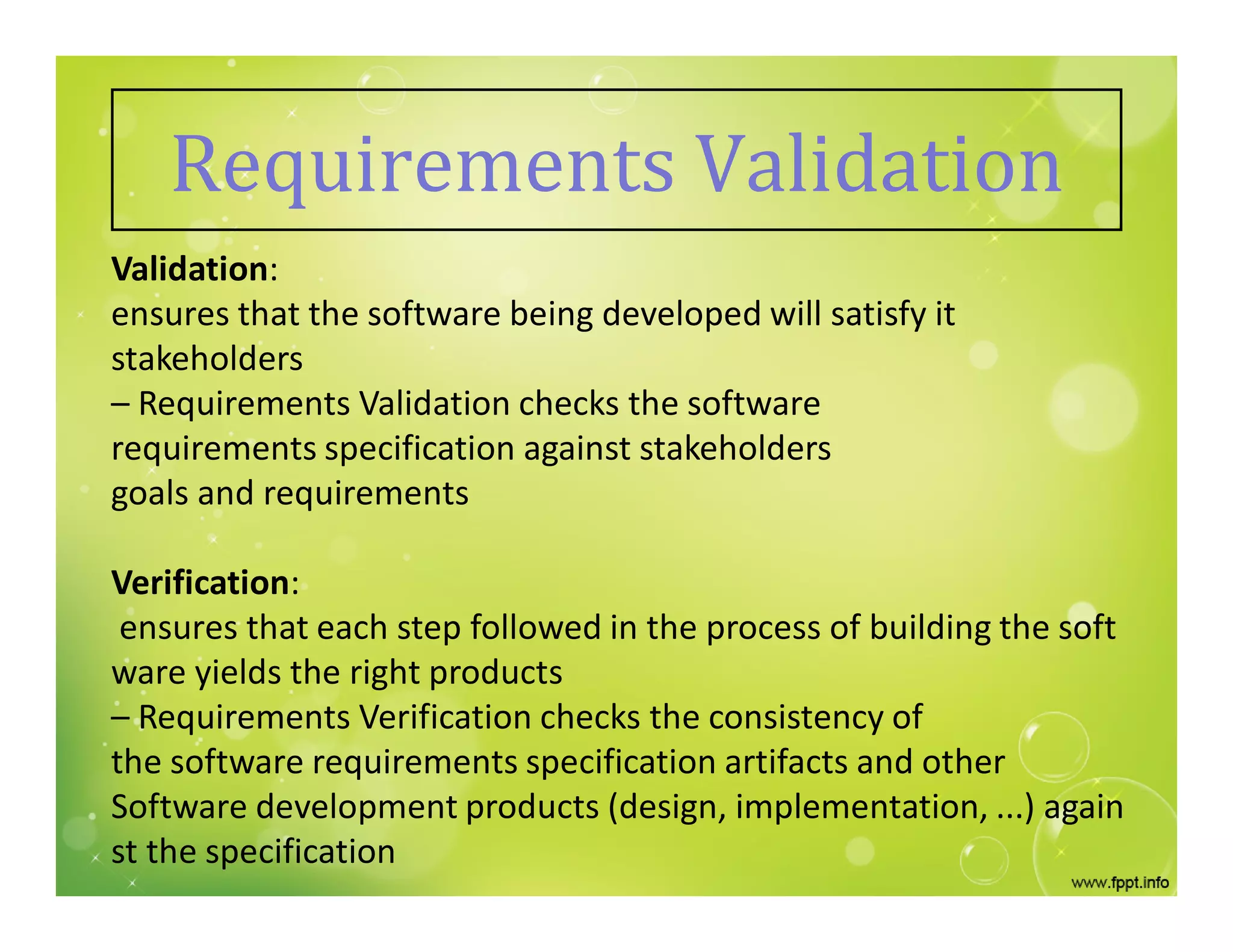 Requirements Validation
Validation:
ensures that the software being developed will satisfy it
stakeholders
– Requirements Validation checks the software
requirements specification against stakeholders
goals and requirements
Verification:
ensures that each step followed in the process of building the soft
ware yields the right products
– Requirements Verification checks the consistency of
the software requirements specification artifacts and other
Software development products (design, implementation, ...) again
st the specification
 