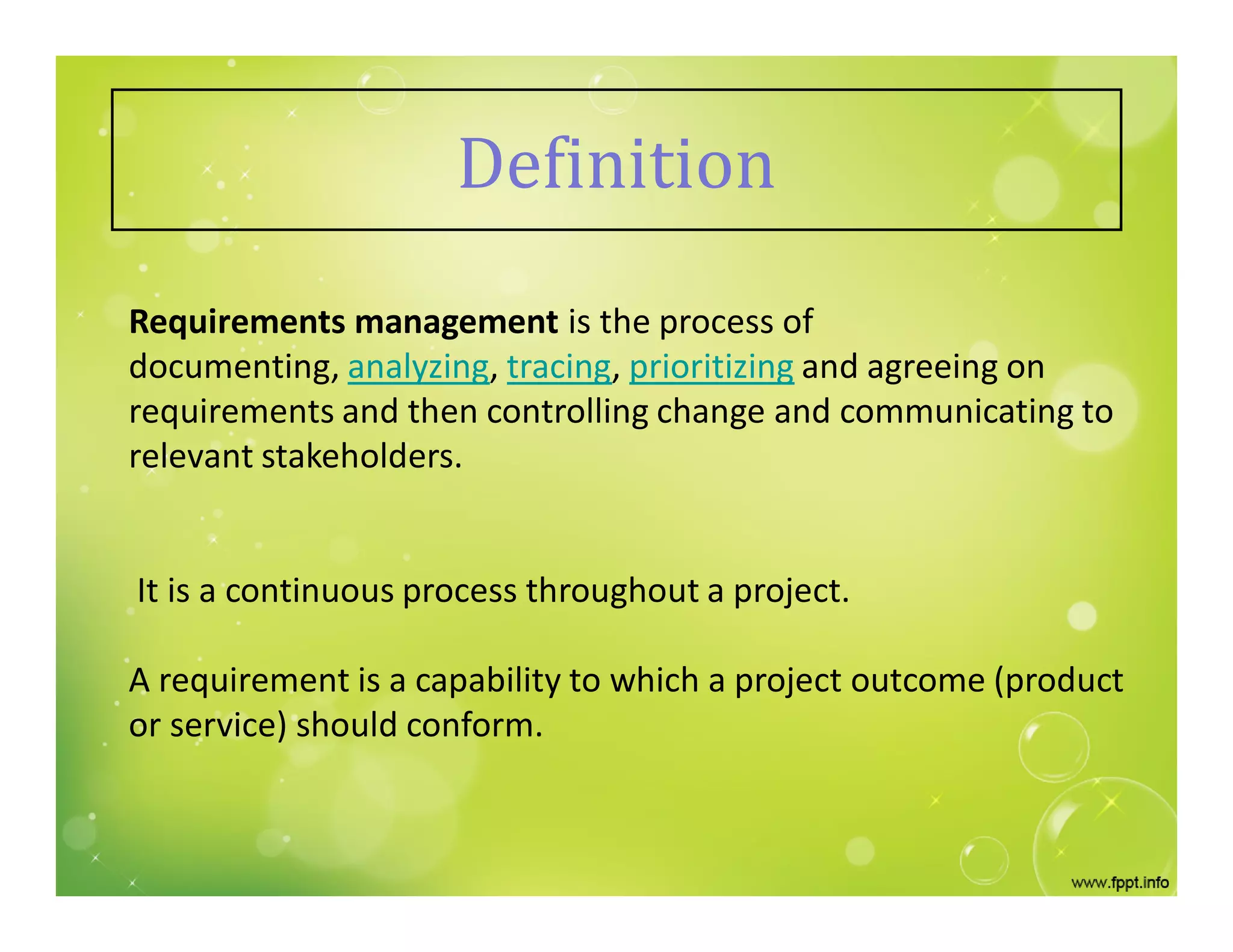 Definition
Requirements management is the process of
documenting, analyzing, tracing, prioritizing and agreeing on
requirements and then controlling change and communicating to
relevant stakeholders.
It is a continuous process throughout a project.
A requirement is a capability to which a project outcome (product
or service) should conform.
 