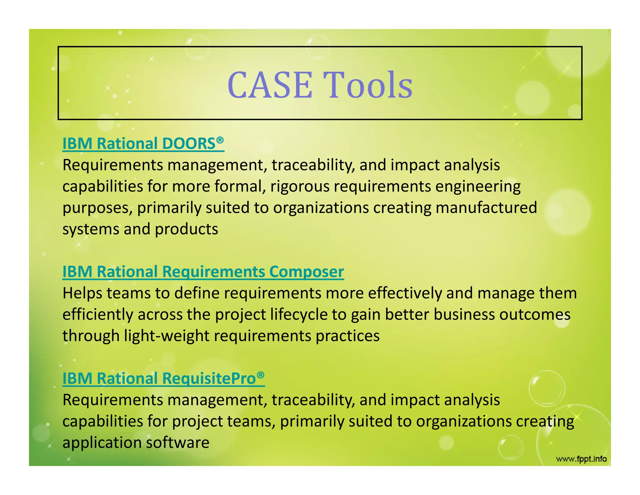 CASE Tools
IBM Rational DOORS®
Requirements management, traceability, and impact analysis
capabilities for more formal, rigorous requirements engineering
purposes, primarily suited to organizations creating manufactured
systems and products
IBM Rational Requirements Composer
Helps teams to define requirements more effectively and manage them
efficiently across the project lifecycle to gain better business outcomes
through light-weight requirements practices
IBM Rational RequisitePro®
Requirements management, traceability, and impact analysis
capabilities for project teams, primarily suited to organizations creating
application software
 