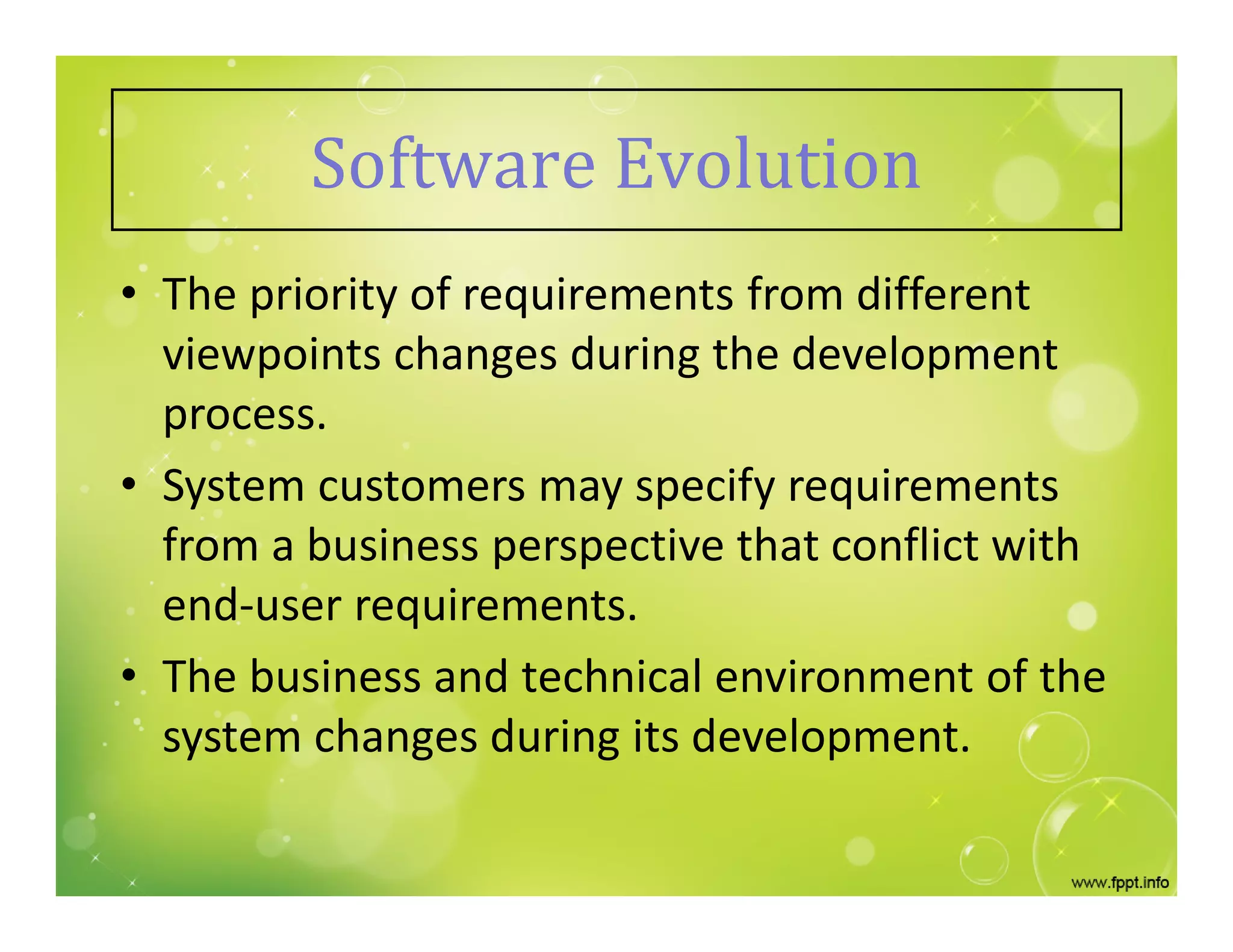 Software Evolution
• The priority of requirements from different
viewpoints changes during the development
process.
• System customers may specify requirements
from a business perspective that conflict with
end-user requirements.
• The business and technical environment of the
system changes during its development.
 