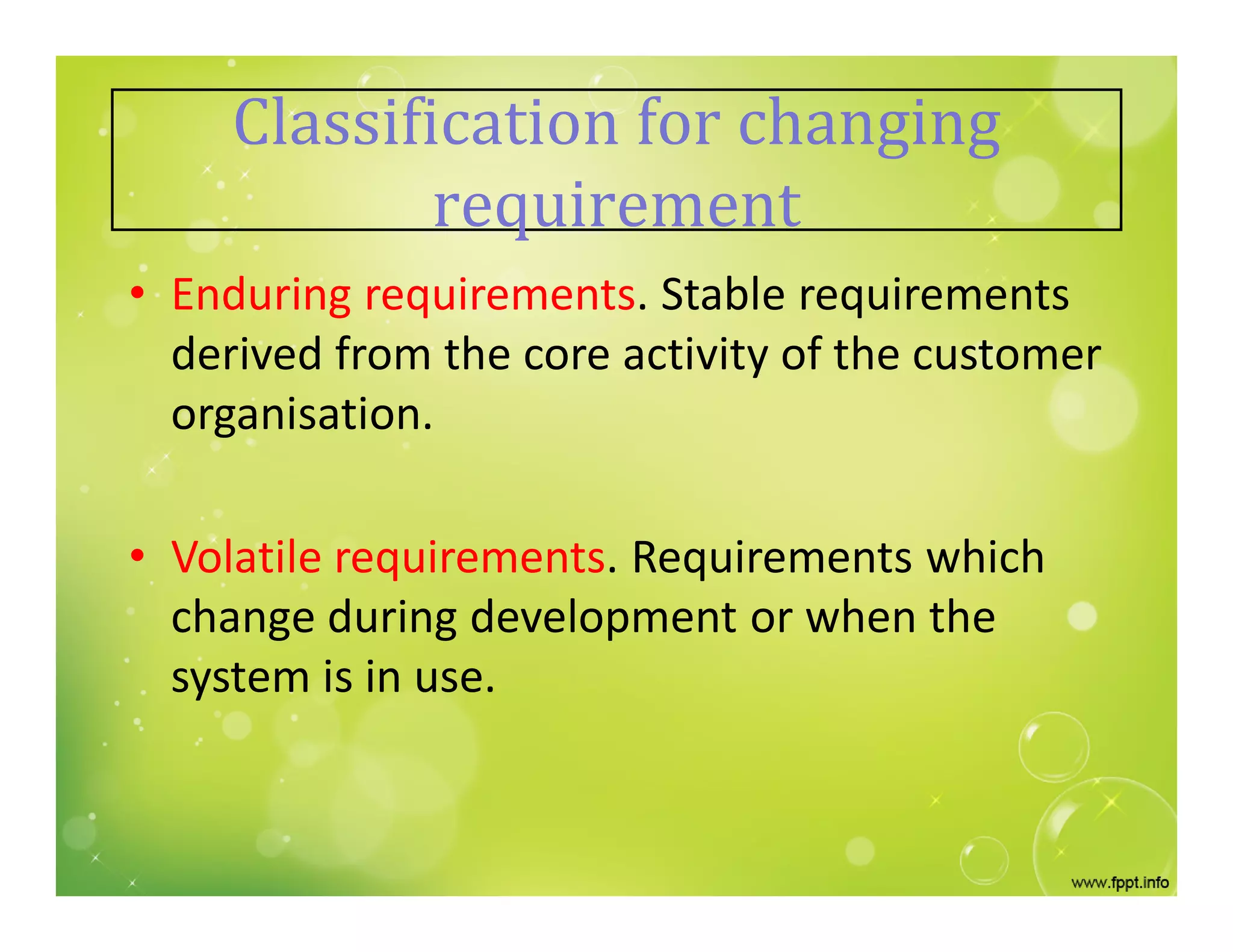 Classification for changing
requirement
• Enduring requirements. Stable requirements
derived from the core activity of the customer
organisation.
• Volatile requirements. Requirements which
change during development or when the
system is in use.
 