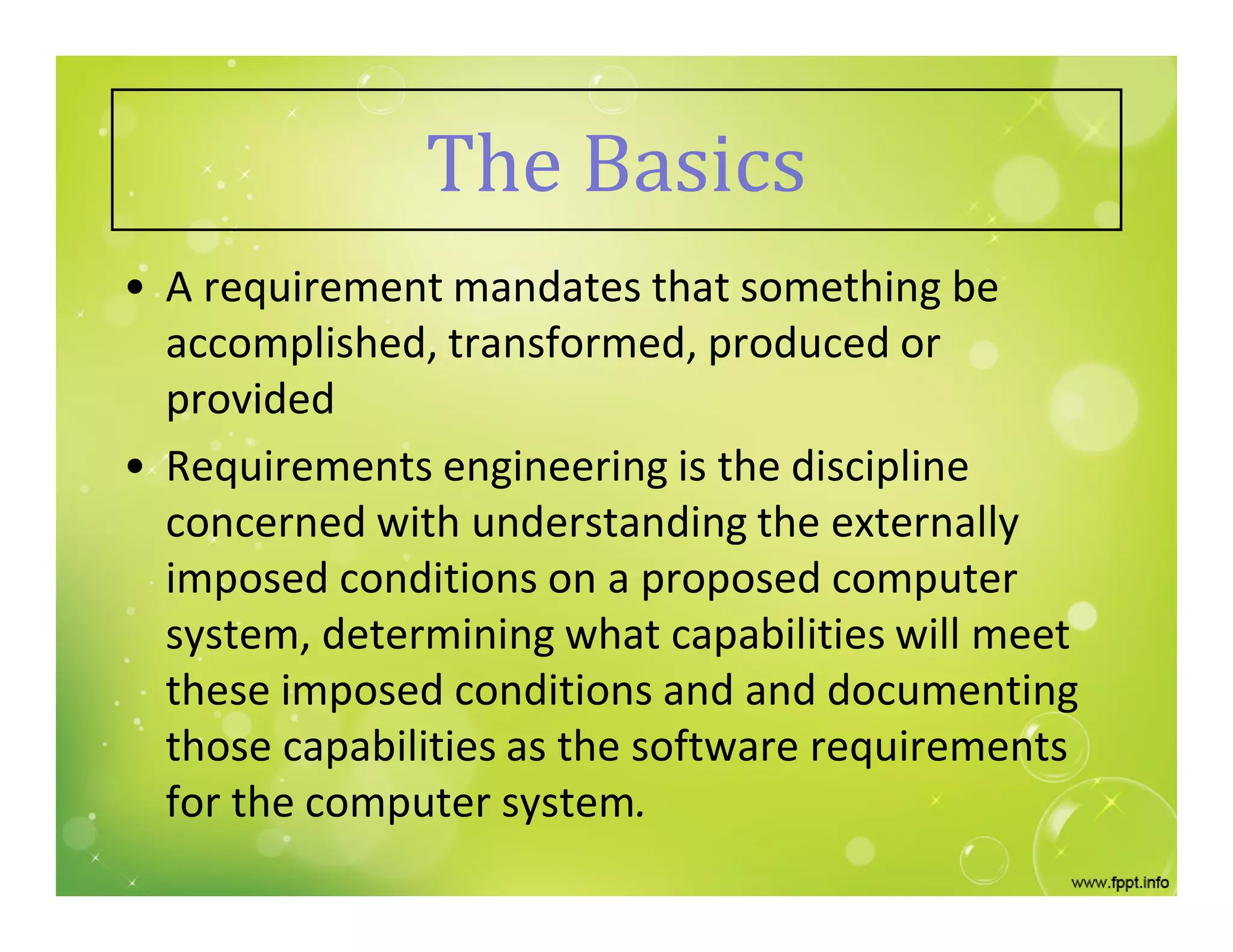 The Basics
• A requirement mandates that something be
accomplished, transformed, produced or
provided
• Requirements engineering is the discipline
concerned with understanding the externally
imposed conditions on a proposed computer
system, determining what capabilities will meet
these imposed conditions and and documenting
those capabilities as the software requirements
for the computer system.
 