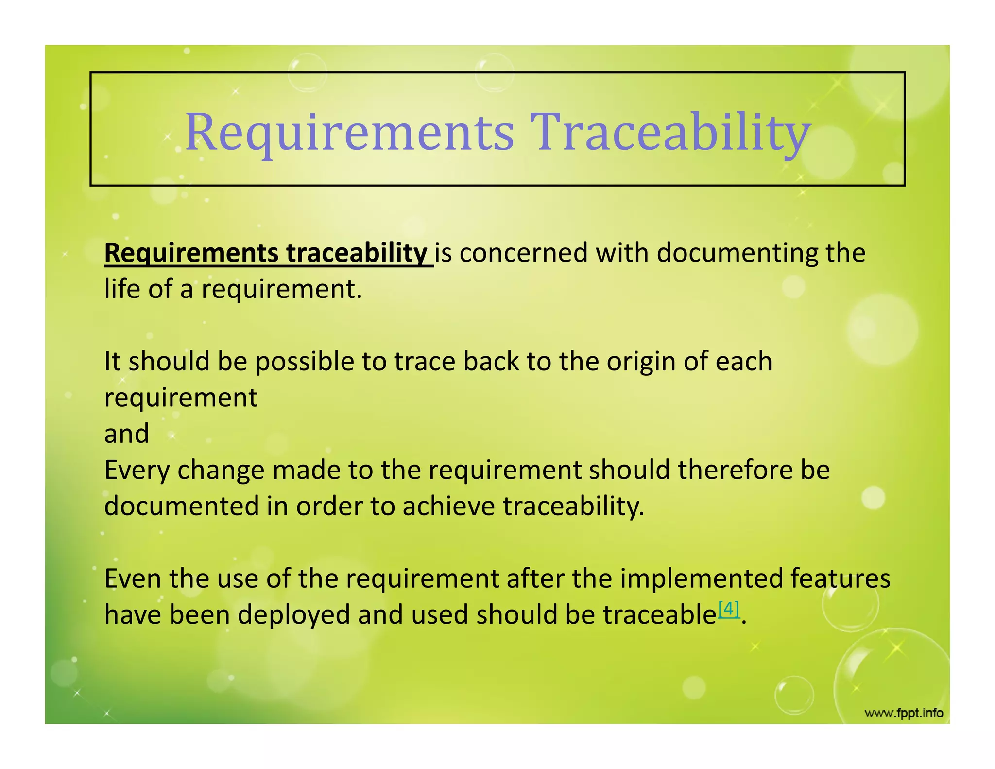 Requirements Traceability
Requirements traceability is concerned with documenting the
life of a requirement.
It should be possible to trace back to the origin of each
requirement
and
Every change made to the requirement should therefore be
documented in order to achieve traceability.
Even the use of the requirement after the implemented features
have been deployed and used should be traceable[4].
 