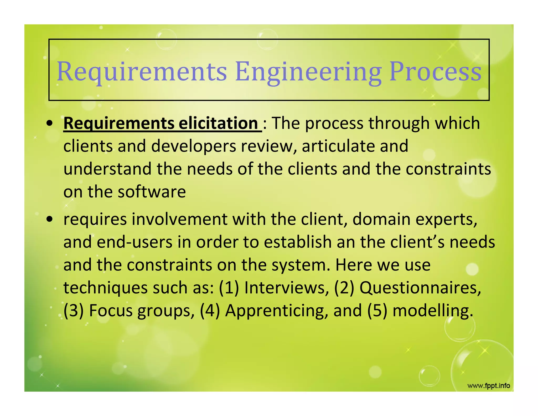 Requirements Engineering Process
• Requirements elicitation : The process through which
clients and developers review, articulate and
understand the needs of the clients and the constraints
on the software
• requires involvement with the client, domain experts,
and end-users in order to establish an the client’s needs
and the constraints on the system. Here we use
techniques such as: (1) Interviews, (2) Questionnaires,
(3) Focus groups, (4) Apprenticing, and (5) modelling.
 