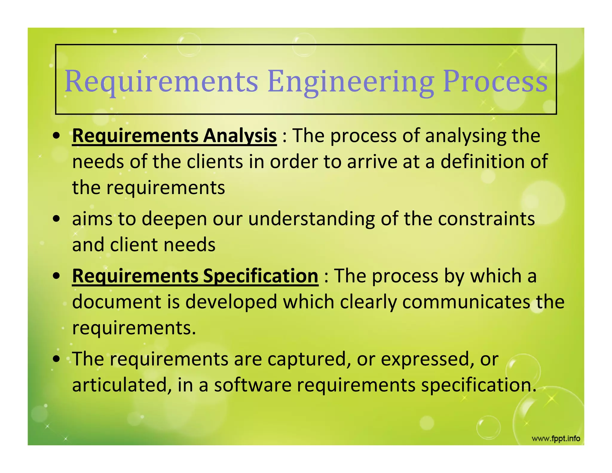 Requirements Engineering Process
• Requirements Analysis : The process of analysing the
needs of the clients in order to arrive at a definition of
the requirements
• aims to deepen our understanding of the constraints
and client needs
• Requirements Specification : The process by which a
document is developed which clearly communicates the
requirements.
• The requirements are captured, or expressed, or
articulated, in a software requirements specification.
 